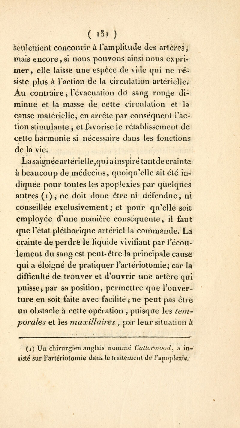 lelilenient concourir à l'ampiitude des artères| mais encore, si nous pouvoDS ainsi nous expri- mer, elle laisse une espèce dé vide qui ne ré- siste plus à l'action de la circulation artërielleê Au contraire, l'évacuation dû sân^; rouse di- minue et la masse de cette cîrcoialion et la cause matérielle, en arrête par conséquent l'ac- tion slimulante , et favorise le rétablissement de cette harmonie si nécessaire dans les fonctions de la vie» La saignée artérielle^qui a inspiré tantde crainte à beaucoup de médecins, quoiqu'elle ait été in-» diquée pour toutes les apoplexies par quelques autres (i)^ ne doit donc être ni défendue, ni conseillée exclusivement ; et pour qu'elle soit employée d'une manière conséquente, il faut que l'état pléthorique artériel la commande. Là crainte de perdre le liquide vivifiant par l'écou- lement du sang est peut-être la principale causèi qui a éloigné de pratiquer l'artériotomie; car la difficulté de trouver et d'ouvrir une artère qui puisse j par sa position^ permettre que l'ouver- ture en soit faite avec facilité ^ ne peut pas être un obstacle à cette opération , puisque les tem^ porales et les maxillaires , par leur situation à (i) Un chirurgien anglais nommé Calterwood, a in- siste sur rartériotomie diins le traitement de l'apoplexie.'