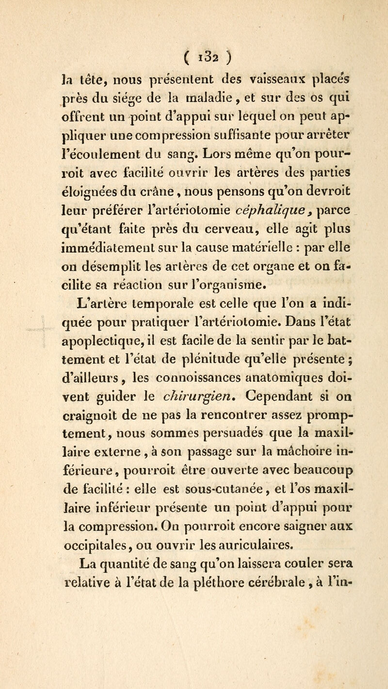 la tête, nous présentent des Vaisseaux places près clu siège de ia maladie, et sur des os qui offrent un point d'appui sur lequel on peut ap- pliquer une compression suffisante pour arrêter l'ëcoulement du sang. Lors même qu'on pour- roit avec facilité ouvrir les artères des parties éloignées du crâne, nous pensons qu'on devroit leur préférer l'artériotomie céphalique, parce qu'étant faite près du cerveau, elle agit plus immédiatement sur la cause matérielle : par elle on désemplit les artères de cet organe et on fa- cilite sa réaction sur l'organisme. L'artère temporale est celle que Ton a indi- quée pour pratiquer Tartériolomie. Dans l'état apoplectique, il est facile de la sentir par le bat- tement et l'état de plénitude qu'elle présente ; d'ailleurs , les connoissances anatomiques doi- vent guider le chirurgien. Cependant si on craignoit de ne pas la rencontrer assez promp- tement, nous sommes persuadés que la maxil- laire externe , à son passage sur la mâchoire in- férieure, pourroit être ouverte avec beaucoup de facilité : elle est sous-cutanée, et l'os maxil- laire inférieur présente un point d'appui pour ia compression. On pourroit encore saigner aux occipitales, ou ouvrir les auriculaires. La quantité de sang qu'on laissera couler sera relative à l'état de la pléthore cérébrale , à l'in-