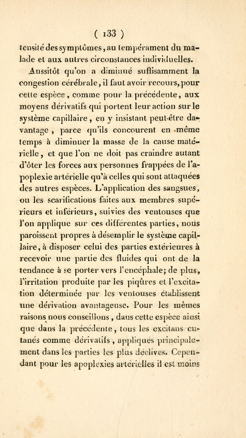 îensilé des symptômes, au lempe'rameni du ma- lade et aux autres circonstances individuelles. Aussitôt qu'on a diminué suffisamment la congestion cérébrale, il faut avoir recours,pour cette espèce, comme pour la précédente, aux moyens dérivatifs qui portent leur action sur le système capillaire, en y insistant peut-être da» vantage , parce qu'ils concourent en même temps à diminuer la masse de la cause maté- rielle , et que l'on ne doit pas craindre autant d'ôter les forces aux personnes frappées de l'a- poplexie artérielle qu'à celles qui sont attaquées des autres espèces. L'application des sangsues, ou les scarifications faites aux membres supé- rieurs et inférieurs, suivies des ventouses que l'on applique sur ces différentes parties, nous paroissent propres à désemplir le système capil- laire, à disposer celui des parties extérieures à recevoir une partie des fluides qui ont de la tendance à se porter vers l'encéphale; de plus, l'irritation produite par les piqûres et l'excita- tion déterminée par les ventouses établissent une dérivation avantageuse. Pour les mêmes raisons nous conseillons , dans cette espèce ainsi que dans la précédente, tous les excitans cu« tanés comme dérivatifs, appliques principale- ment dans les parties les pins déclives. Cepen- dant pour les apoplexies artérielles il est moins