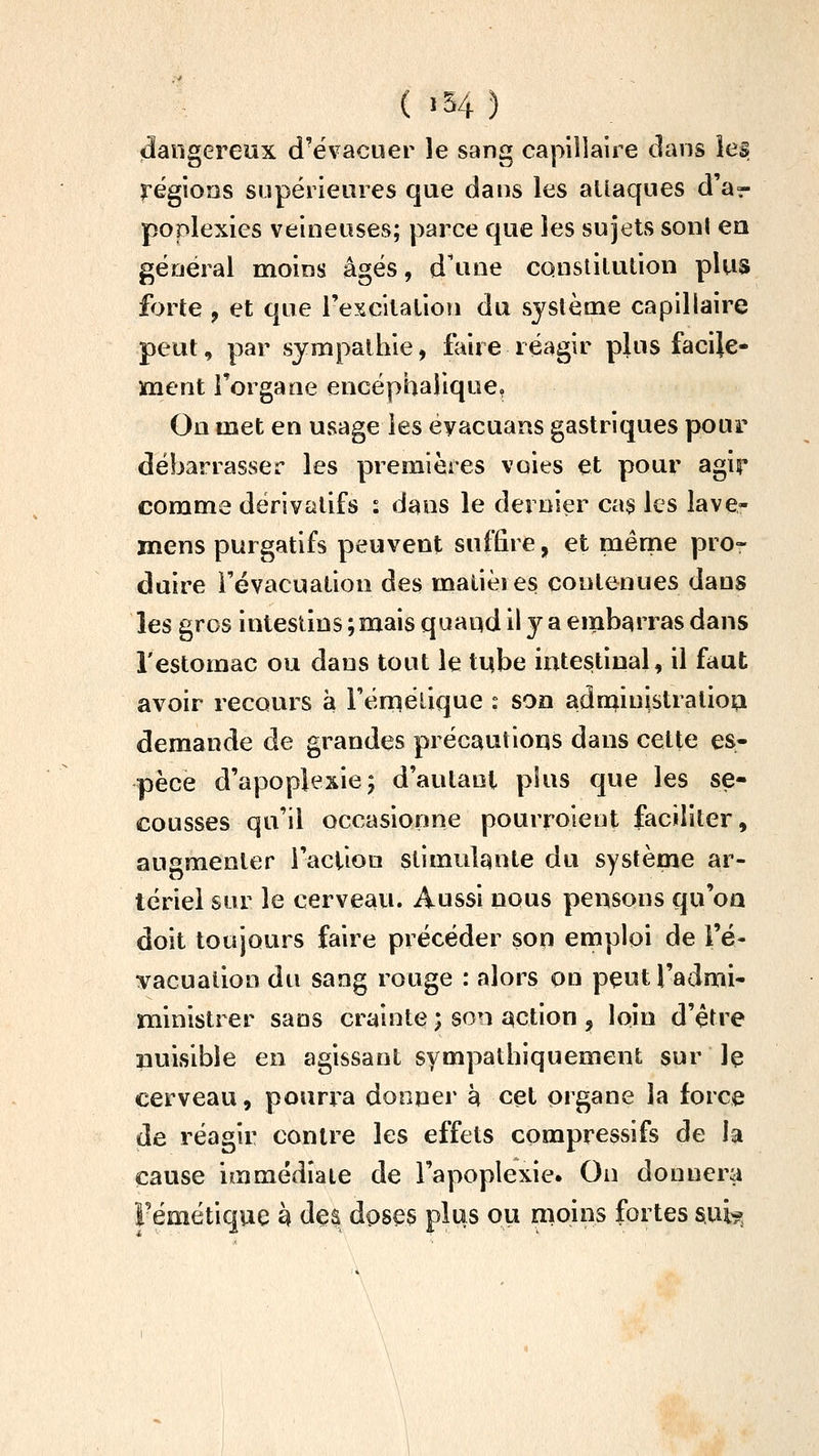 ( >54 ) «dangereux d'évacuer le sang capillaire clans les régions snpéiieures que dans les allaques d'à?- poplexies veineuses; parce que les sujets sont en général moins âgés, d'une constilution plus forte , et que rexcilalion du système capillaire peut, par sympathie, faire réagir plus facile- ment Torgane encéphalique. On met en usage les eyacuans gastriques pour débarrasser les premières voies et pour agir comme dérivatifs : dans le dernier cas les lave- mens purgatifs peuvent suffire, et même pro- duire l'évacuation des malièies contenues dans les gros intestins ; mais qaaqd il y a embarras dans l'estomac ou dans tout le tube intestinal, il faut avoir recours à Féniélique : son adn^inistralioa demande de grandes précautions dans celte es* pèce d'apoplexie; d'autant plus que les se- cousses qu'il occasionne pourroient faciliter, augmenter l'action stimulante du système ar- tériel sur le cerveau. Aussi nous peusons qu'on doit toujours faire précéder sop emploi de i'é- vacualion du sang rouge : alors on peutl'admi- ministrer sans crainte ; son action , loin d'être nuisible en agissant sympathiquement sur le cerveau, pourra donner à cet organe la force de réagir contre les effets compressifs de la cause immédîaie de l'apoplexie. On donnera Fémétique h des doses plus ou moins fortes sui»