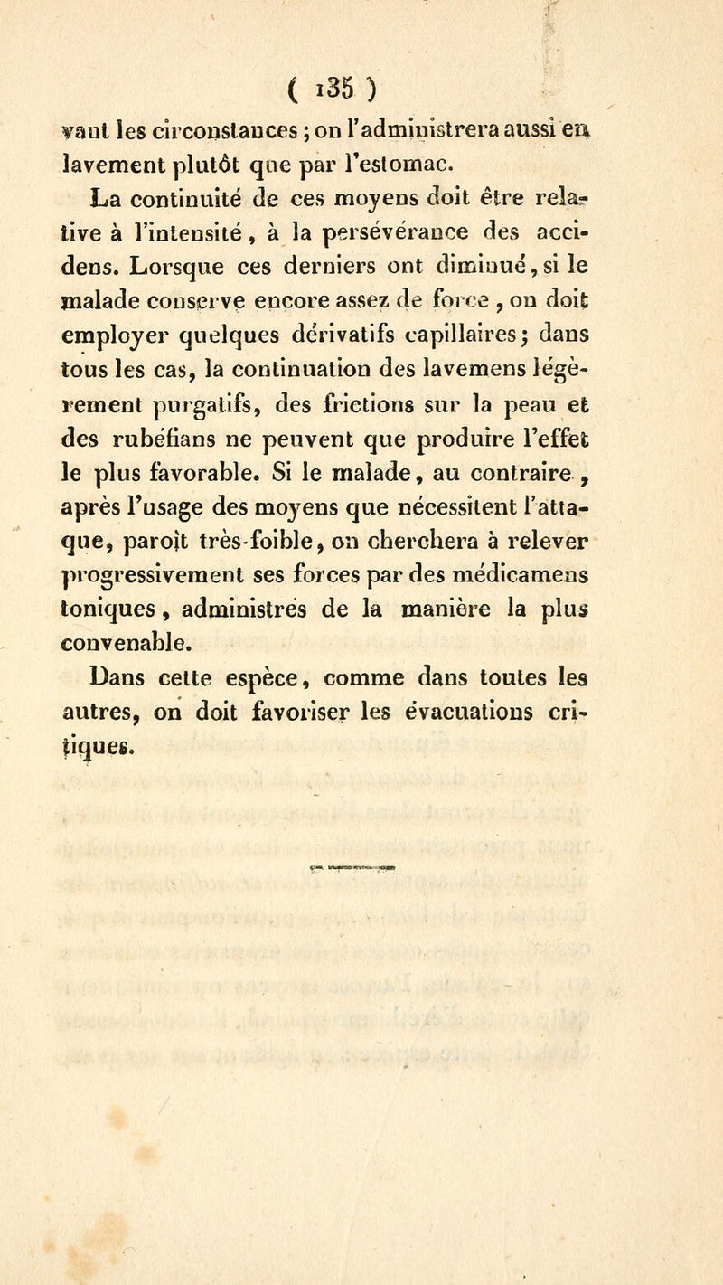 vaut les circonslauces ; on Tadministrera aussi eri lavement plutôt qoe par reslomac. La continuité de ces moyens doit être rela- tive à l'intensité, à la persévérance des accî- dens. Lorsque ces derniers ont diminué,si le malade conserve encore assez de force , on doit employer quelques dérivatifs capillaires; dans tous les cas, la continuation des lavemens légè- rement purgatifs, des frictions sur la peau et des rubéfians ne peuvent que produire l'effet le plus favorable. Si le malade, au contraire , après l'usage des mo^^ens que nécessitent l'atta- que, parojt très-foible, on cberchera à relever progressivement ses forces par des médicamens toniques, administres de la manière la plus convenable. Dans cette espèce, comme dans toutes les autres, on doit favoriser les évacuations cri- liquee.