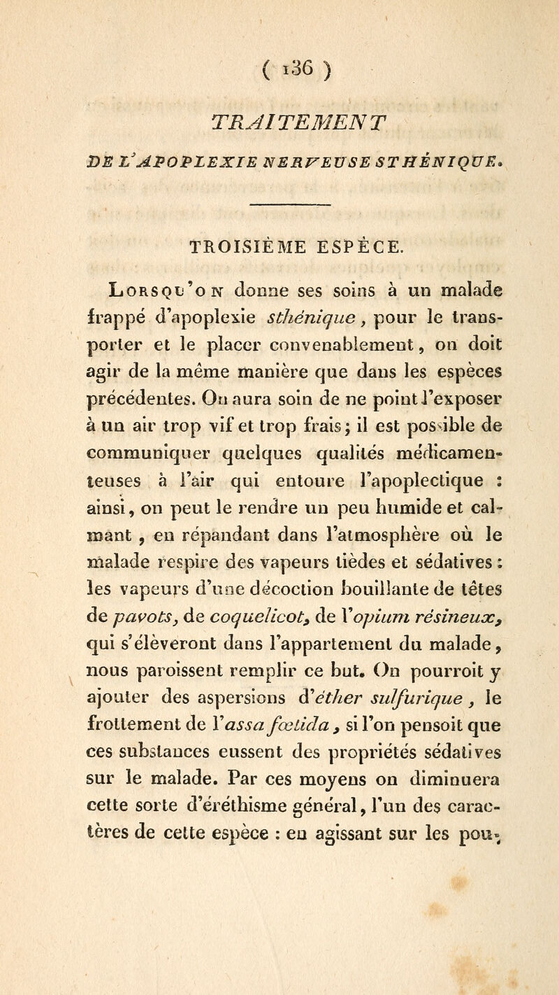 TRAITEMENT DE l'apoplexie NERVEUSE STHÈNIQUE. TROISIEME ESPECE. Lorsqu'on donne ses soins à un malade frappé d'apoplexie sthénique, pour le trans- porter et le placer convenablement, on doit agir de la même manière que dans les espèces précédentes. On aura soin de ne point l'exposer à un air trop vif et trop frais; il est possible de communiquer quelques qualités médicamen- teuses à l'air qui entoure l'apoplectique : ainsi, on peut le rendre un peu humide et cal- mant , en répandant dans l'atmosphère où le malade respire des vapeurs tièdes et sédatives ; les vapeurs d'uoe décoction bouillante de tétes de pavots y de coquelicot, de Vopiu??i résineux, qui s'élèveront dans l'appartement du malade, nous paroissent remplir ce but. On pourroit y ajouter des aspersions ^éther sidfurique, le frottement de Yassafœiida , si l'on pensoit que ces substances eussent des propriétés sédatives sur le malade. Par ces moyens on diminuera cette sorte d'éréthisme général, l'un des carac- tères de cette espèce : eu agissant sur les pou-