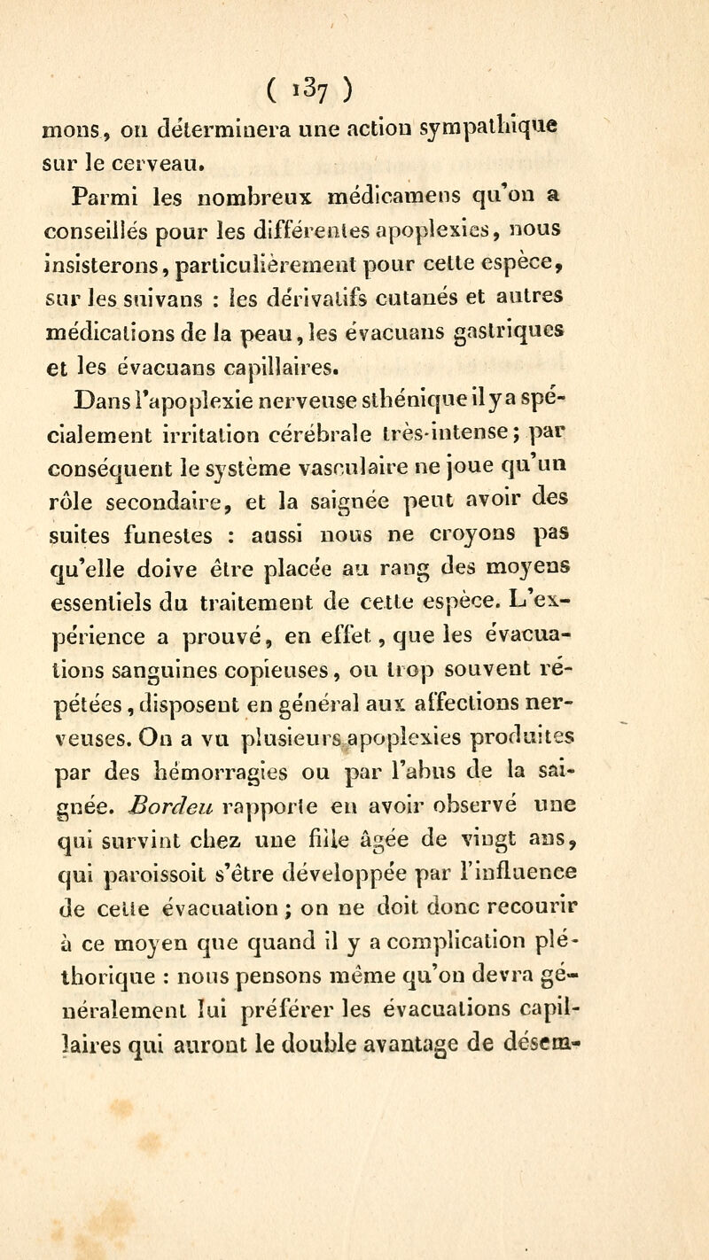 mons, on détermioera une action sympalhlqae sur le cerveau. Parmi les nombreux médicamens qu'on a conseiliés pour les différentes apoplexies, nous insisterons, particulièrement pour cette espèce, sur les suivans : les dérivatifs cutanés et autres médications de la peau,les évacuans gastriques et les évacuans capillaires. Dans l'apoplexie nerveuse sthénique il y a spé- cialement irritation cérébrale très-intense; par conséquent le système vasculaire ne joue qu un rôle secondaire, et la saignée peut avoir des suites funestes : aussi nous ne croyons pas qu'elle doive être placée au rang des moyens essentiels du traitement de cette espèce. L'ex- périence a prouvé, en effet, que les évacua- tions sanguines copieuses, ou trop souvent ré- pétées , disposent en général aux affections ner- veuses. On a vu plusieurs apoplexies produites par des hémorragies ou par l'abus de la sai- gnée. Bordeu rapporie en avoir observé une qui survint chez une fiile âgée de vingt ans, qui paroissoit s'être développée par l'influence de celle évacuation ; on ne doit donc recourir à ce moyen que quand il y a complication plé- thorique : nous pensons même qu'on devra gé- néralement lui préférer les évacuations capil- laires qui auront le double avantage de dësf m-