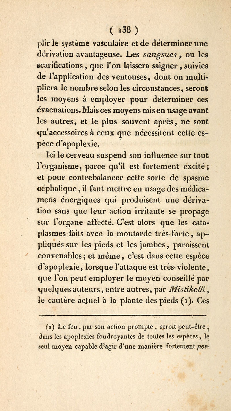 ( iS8 ) pîlr le système vasculaire et de déterminer une dérivation avantageuse. Les sangsues , ou les scarifications, que Ton laissera saigner, suivies de l'application des ventouses, dont on multi- pliera le nombre selon les circonstances, seront les moyens à employer pour déterminer ces évacuations. Mais ces moyens mis en usage avant les autres, et le plus souvent après, ne sont qu'accessoires à ceux que nécessitent cette es- pèce d'apoplexie. Ici le cerveau suspend son influence sur tout l'organisme, parce qu'il est fortement excité; et pour contrebalancer cette sorte de spasme céphalique, il faut mettre en usage des médica- meris énergiques qui produisent une dériva- tion sans que leur action irritante se propage sur l'organe affecté. C'est alors que les cata- plasmes faits avec la moutarde très forte, ap- pliqués sur les pieds et les jambes, paroissent convenables ; et même, c^est dans cette espèce d'apoplexie, lorsque l'attaque est très-violente, que l'on peut employer le moyen conseillé par quelques auteurs, entre autres, par Mistikelli^ le cautère actuel à la plante des pieds (i). Ces (i) Le feu, par son action prompte , seroit peut-être, dans les apoplexies foudroyantes de toutes les espèces, le &eul moyeu capable d'agir d'une manière fortement peti^