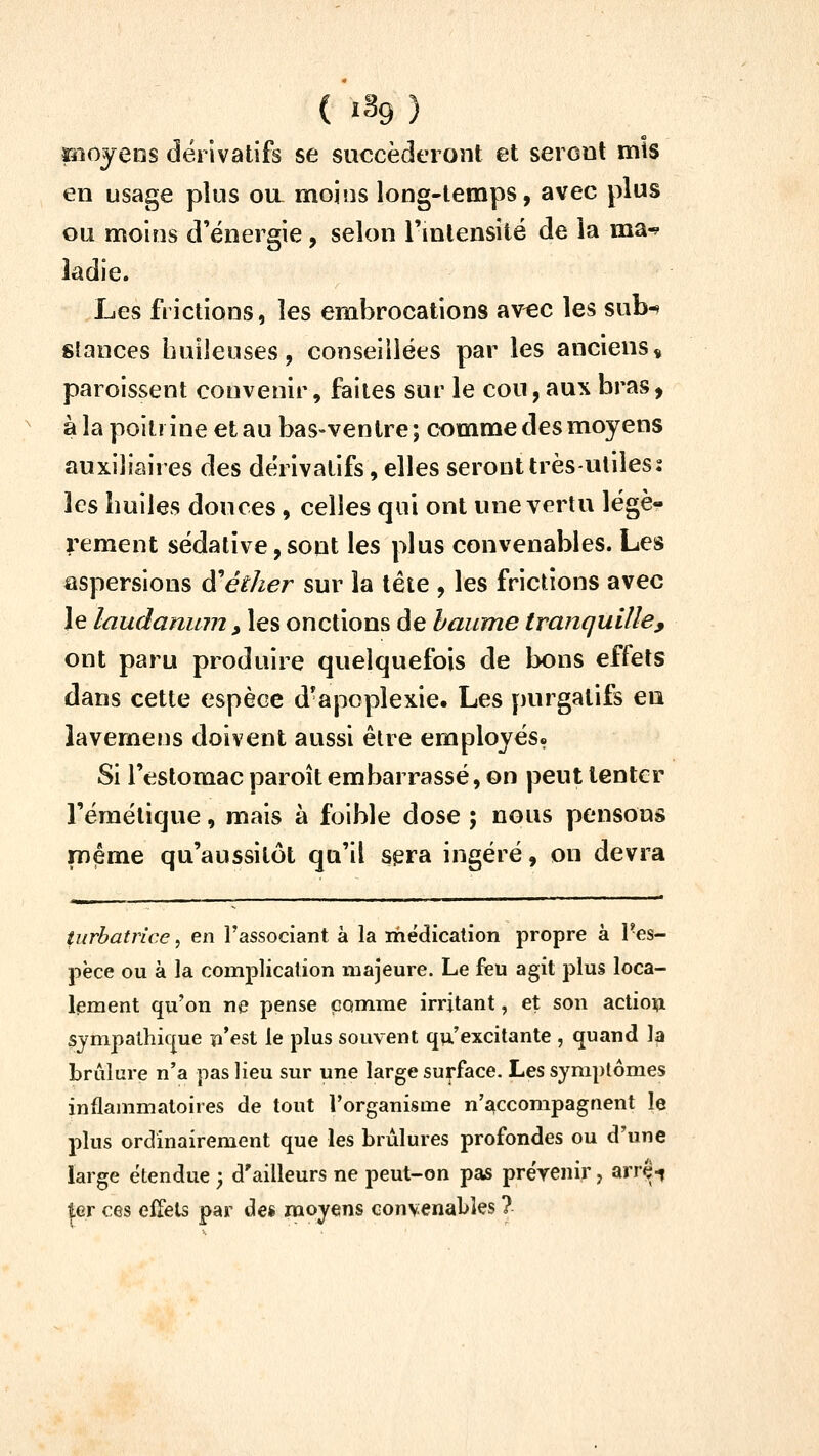 piojens dérivatifs se succéderont et seront mis en usage plus oa moins long-temps, avec plus ou moins d'énergie, selon Tmlensité de la ma^ ladie. Les frictions, les embrocations avec les sub-» stances huileuses, conseillées par les anciens^ paroissent convenir, faites sur le cou,aux bras, ' à la poitrine et au bas-ventre; comme des moyens auxiliaires des dérivatifs, elles seront très-utiles 2 les huiles douces, celles qui ont une vertu légè- rement sédative,sont les plus convenables. Les aspersions ôi^éther sur la tête , les frictions avec le laudanum, les onctions de baume tranquille, ont paru produire quelquefois de bons effets dans cette espèce d-apoplexie. Les purgatifs en îavemens doivent aussi être employés. Si l'estomac paroît embarrassé, on peut tenter l'émétique, mais à foible dose ; nous pensons même qu'aussitôt qu'il sera ingéré, on devra ■!■■■ ■ -.■■»i^ !■■ ■! ■ ■■ -^ ■ Mil ■■■■—!■■ ■ HMI l'I I ■■—'^i-*— !■! ■! «i* turhatrice, en l'associant à la médication propre à Tes- pëce ou à la comj)licalion majeure. Le feu agit plus loca- lement qu'on ne pense comme irritant, et son action sympathique ji'est le plus souvent qu'excitante , quand la brûlure n'a pas Heu sur une large surface. Les symptômes inflammatoires de tout l'organisme n'accompagnent le plus ordinairement que les brûlures profondes ou d'une large étendue ; d'ailleurs ne peut-on pas prérenir, arr^-? ter ces effets par de« moyens convenables ?