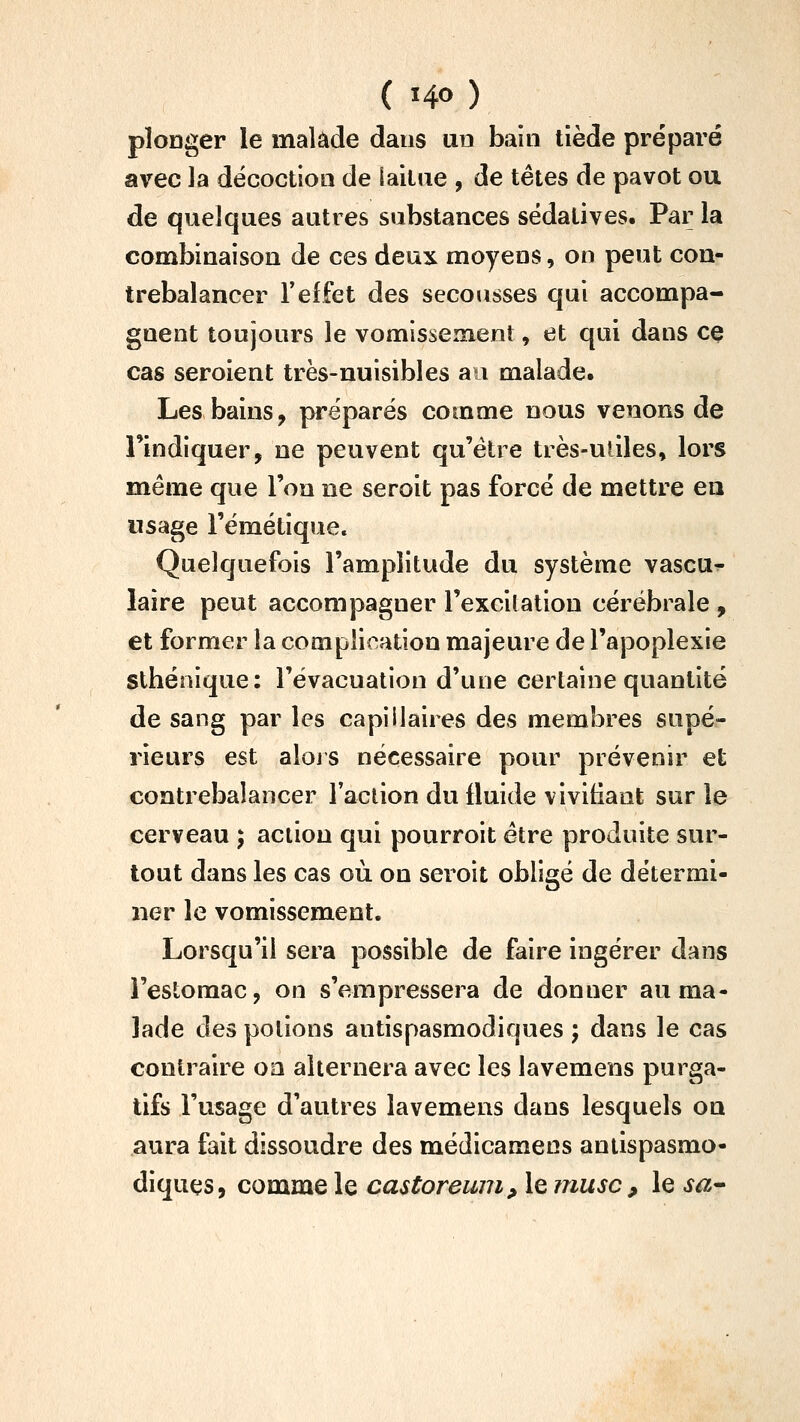 plonger le malade dans un bain tiède préparé avec la décoction de laitue , de têtes de pavot ou de quelques autres substances sédatives. Par la combinaison de ces deux moyens, on peut con- trebalancer reffet des secousses qui accompa- gnent toujours le vomissement, et qui dans ce cas seroient très-nuisibles au malade. Les bains, préparés comme nous venons de l'indiquer, ne peuvent qu'être très-utiles, lors même que l'on ne seroit pas forcé de mettre en usage l'émétique. Quelquefois l'amplitude du système vascu^ laire peut accompagner l'excilation cérébrale , et former la complication majeure de l'apoplexie stbéoique: l'évacuation d'une certaine quantité de sang par les capillaires des membres supé- rieurs est alojs nécessaire pour prévenir et contrebalancer Taclion du fluide vivifiant sur le cerveau ; action qui pourroit être produite sur- tout dans les cas où on seroit obligé de détermi- ner le vomissement. Lorsqu'il sera possible de faire ingérer dans l'estomac, on s'empressera de donner au ma- lade des potions antispasmodiques ; dans le cas contraire oa alternera avec les lavemens purga- tifs l'usage d'autres lavemens dans lesquels on aura fait dissoudre des médicamens antispasmo- diques, comme le castoreuni, le musc , le sa^