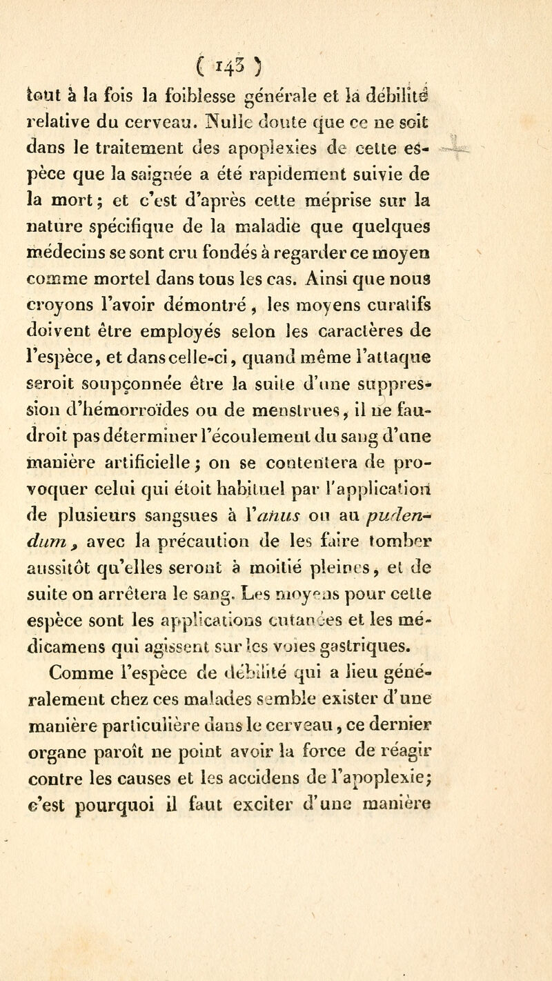 tout à îa fois la foibîesse générale et là débilité relative du cerveau. Poulie doute que ce ne soit dans le traitement des apoplexies de cette es- pèce que îa saignée a été rapidement suivie de la mort; et c'est d'après cette méprise sur la nature spécifique de la maladie que quelques médecins se sont cru fondés à regarder ce raojea comme mortel dans tous les cas. Ainsi que nous croyons l'avoir démontré, les moyens curalifs doivent être employés selon les caractères de l'espèce, et dans celle-ci, quand même l'attaque seroit soupçonnée être la suite d'une suppres- sion d'hémorroïdes ou de menstrues, il lie fau- droit pas déterminer l'écoulement du sang d'une manière artificielle; on se contentera de pro- voquer celui qui étoit habituel par l'applicahoii de plusieurs sangsues à Vahus ou au purlert dum ^ avec la précaution de les faire tomber aussitôt qu'elles seront a moitié pleines, et de suite on arrêtera le sang. Les moyens pour cette espèce sont les applications cutanôes et les mé- dicamens qui agissent sur les voies gastriques. Comme l'espèce de débilité qui a lieu géné- ralement chez ces maU^des semble exister d'une manière parlicuiière dans le cerveau, ce derniei* organe paroît ne point avoir îa force de réagir contre les causes et les accidens de l'apoplexie; e'est pourquoi il faut exciter d'une manière