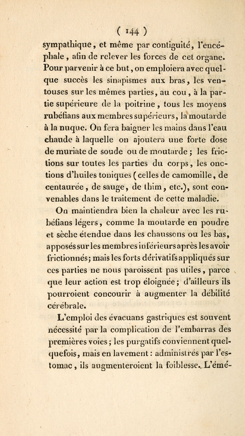 sympathique, et même par coiiliguité, l'eucë-^ pliale , afin de relever les forces de cet organe. Pour parvenir à ce but, on emploiera avec quel- que succès les sinapismes aux bras, les ven- touses sur les mêmes parties, au cou, à la par- tie supérieure de la poitrine, tous les moyens rubéfians aux membres supérieurs, la moutarde à la nuque. On fera baigner les mains dans l'eau chaude à laquelle on ajoutera une forte dose de muriate de soude ou de moutarde ; les fric- tions sur toutes les parties du corps, les onc- tions d'huiles toniques ( celles de camomille, de centaurée , de sauge, de thim, etc.), sont con- venables dans le traitement de cette maladie. On maintiendra bien la chaleur avec les ru- béfians légers, comme la moutarde en poudre et sèche étendue dans les chaussons ou les bas, apposés sur les membres inférieurs après les avoir frictionnés^ mais les forts dérivatifs appliqués sur ces parties ne nous paroissent pas utiles, parce que leur action est trop éloignée ; d'ailleurs ils pourroient concourir à augmenter la débilité cérébrale. L'emploi des évacuans gastriques est souvent nécessité par la complication de l'embarras des premières voies ; les purgatifs conviennent quel- quefois, mais en lavement : administrés par l'es- tomac , ils augmenleroient la foiblesse.. L'émé-
