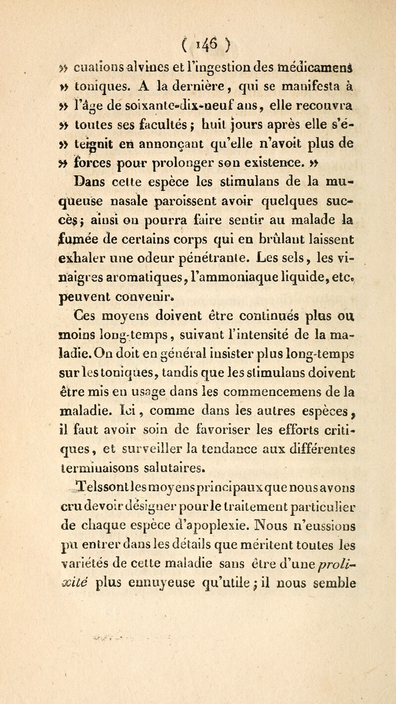 >> ciiaiionsaîviaes et l'ingestion des tnédicamens » toniques. A la dernière, qui se manifesta à » l'âge de soixante-dix-oeuf ans, elle recouvra » toutes ses facultés ; huit jours après elle s'é- » tenait en annonçant qu'elle n'avoit plus de y^ forces pour prolonger son existence. » Dans cette espèce les stimulans de la mu- queuse nasale paroissent avoir quelques suc- cès j ainsi on pourra faire sentir au malade la ^um6e de certains corps qui en brûlant laissent exhaler une odeur pénétrante. Les sels^ les vi- naigres aromatiques j l'ammoniaque liquide, etc» peuvent convenir* Ces moyens doivent être continués plus ou moins long-temps, suivant l'intensité de la ma- ladie. On doit en général insister plus long-temps sur les toniques, tandis que les stimulans doivent être mis en usage dans les commencemens de la maladie. loi, comme dans les autres espèces, il faut avoir soin de favoriser les efforts criti- ques, et surveiller la tendance aux différentes terminaisons salutaires. Telssont les moyens principaux que nous avons cru devoir désigner pour le traitement particulier de chaque espèce d'apoplexie. Nous n'eussions pu entrer dans les détails que méritent toutes les variétés de cette maladie sans être (Taue proli xité plus ennuyeuse qu'utile ; il nous semble