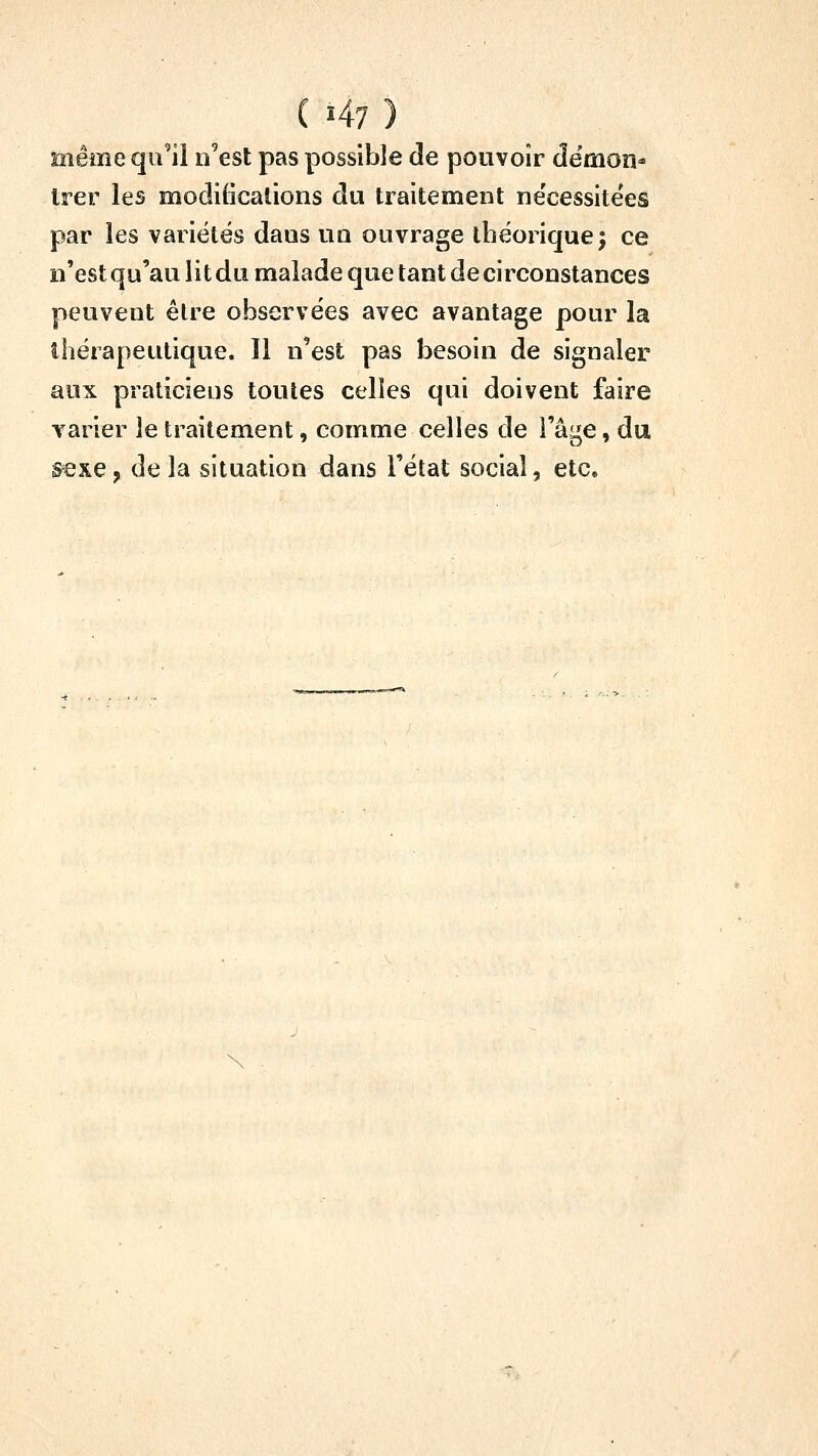 même qu'il n'est pas possible de pouvoir dëmon* Irer les modifications du traitement ne'cessitees par les variétés dans un ouvrage théorique; ce n'est qu'au lit du malade que tant de circonstances peuvent être observées avec avantage pour la thérapeutique. Il n'est pas besoin de signaler aux praticiens toutes celles qui doivent faire varier le traitement, comme celles de l'âge, du sexe, delà situation dans l'état social, etc.