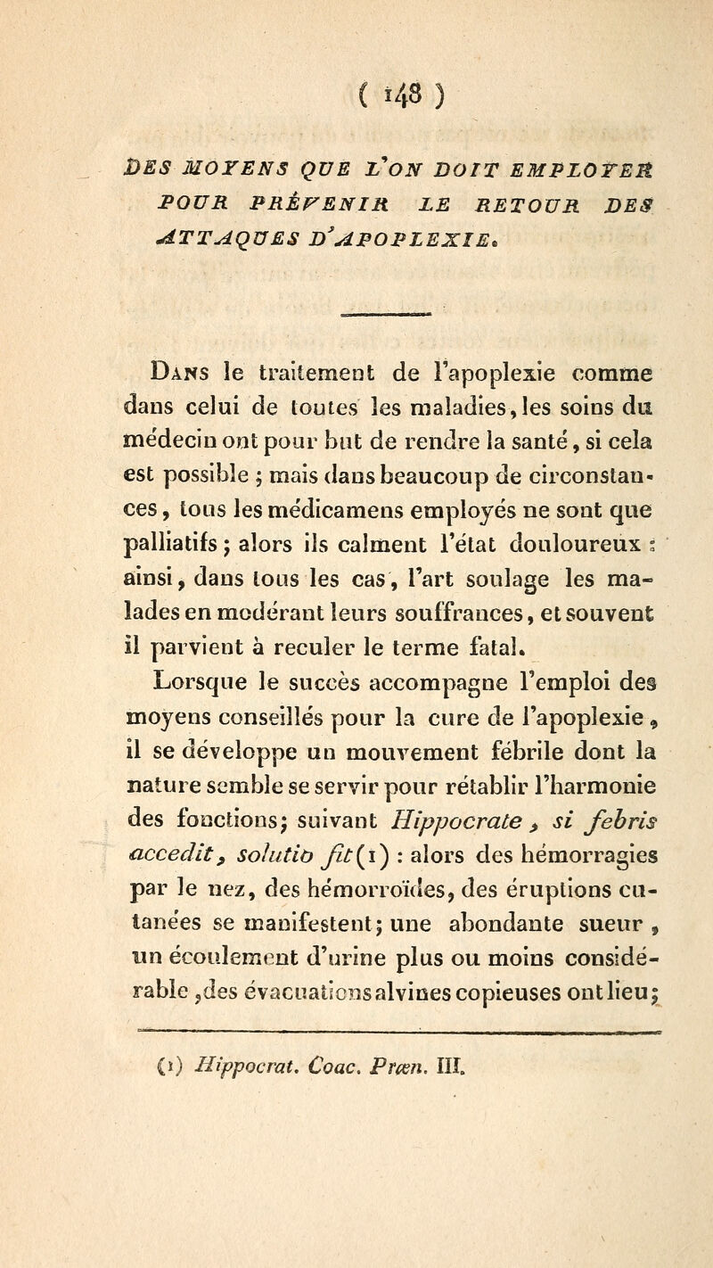 DES MOYENS QUE Z'ON DOIT EMPZOTER POUR PRÊP^ENIR LE RETOUR DES ATTAQUES D^AFOPLEXIE^ Dans le traitemeat de l'apoplexie comme dans celui de toutes les maladies,les soins du médecin ont pour îout de rendre la santé, si cela est possible ; mais dans beaucoup de circonstan- ces , tous les mëdicamens employés ne sont que palliatifs ; alors ils calment l'état douloureux i ainsi j dans tous les cas, l'art soulage les ma- lades en modérant leurs souffrances, et souvent il parvient à reculer le terme fataL Lorsque le succès accompagne l'emploi des moyens conseillés pour la cure de l'apoplexie, il se développe un mouvement fébrile dont la nature semble se servir pour rétablir l'harmonie des fonctions^ suivant Hippocrate ^ si fehris accecUt, soîutiô Ji^{i) : alors des hémorragies par le nez, des hémorroïdes, des éruptions cu- tanées se manifestent; une abondante sueur , un écoulement d'urine plus ou moins considé- rable jdes évaciîatic?isalvines copieuses ont lieu j (i) Hippocrat. Coac. Pmn. IIÎ.