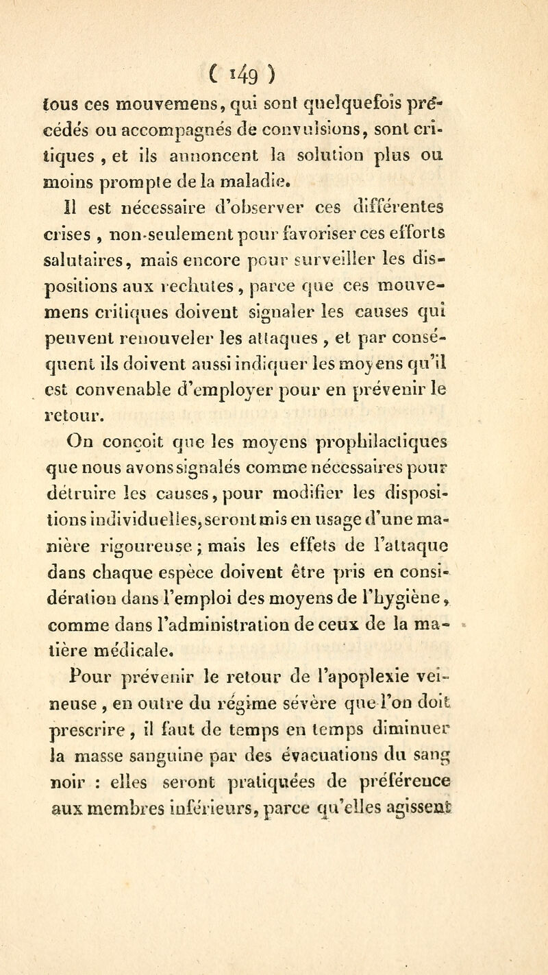 fous ces mouvemens, qui sont quelquefois pré- cédés ou accompagnés de convulsions, sont cri- tiques , et ils annoncent la solution plus ou moins prompte delà maladie. Il est nécessaire d'observer ces différentes crises , non-seulement pour favoriser ces efforts salutaires, mais encore pour surveiller les dis- positions aux rechutes, parce que ces mouve- mens critiques doivent signaler les causes qui peuvent renouveler les atlaques , et par consé- quent ils doivent aussi indiquer les moj^ens qu'il est convenable d'employer pour en prévenir le retour. On conçoit que les moyens prophilacliques que nous avons signalés comme nécessaires pour détruire les causes, pour modifier les disposi- tions individuelleSjSerontmis en usage d'une ma- nière rigoureuse ; mais les effets de l'attaque dans chaque espèce doivent être pris en consi- dération dans l'emploi des moyens de l'hygiène, comme dans l'administration de ceux de la ma- tière médiçalco Pour prévenir le retour de l'apoplexie vei- neuse , en outre du régime sévère que l'on doit prescrire, il faut de temps en temps diminuer la masse sanguine par des évacuations du sang noir : elles seront pratiquées de préférence aux membres inférieurs, parce qu'elles agisseut