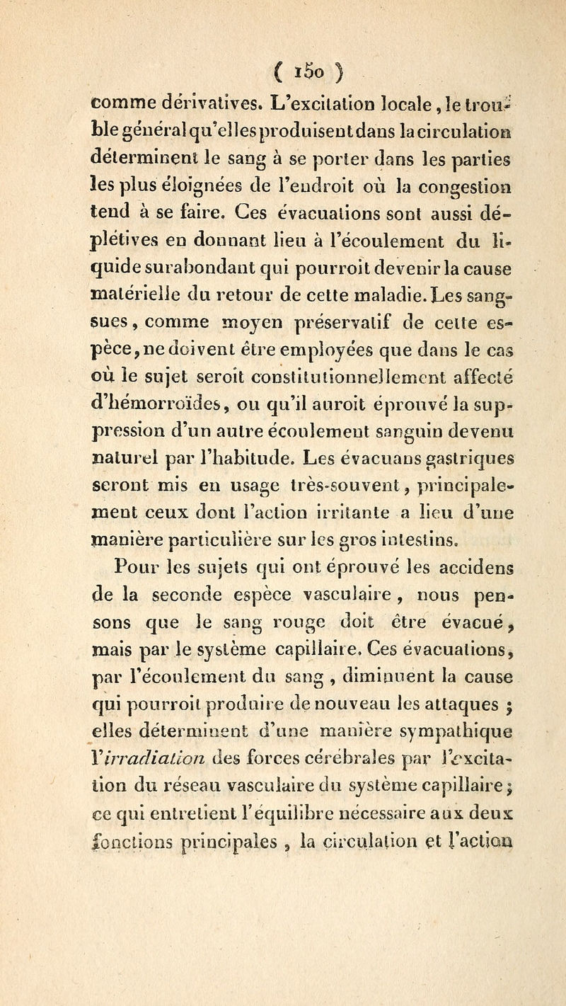 comme dërlvaiives. L'excilallon locale, le trou- ble géuéraîqu'eîlesproduisentdans la circulation déterminent le sang à se porter dans les parties les plus éloignées de l'endroit où la congestion tend à se faire. Ces évacuations sont aussi dé- plétives en donnant lieu à l'écoulement du li- quide surabondant cjui pourroit devenir la cause matérielle du retour de cette maladie. Les sang^ sues, comme moyen préservatif de celte es- pèce,De doivent être employées que dans le cas où le sujet seroit constitutionnellement affecté d'hémorroïdes, ou qu'il auroit éprouvé la sup- pression d'un autre écoulement sanguin devenu naturel par l'habitude. Les évacuans gastriques seront mis en usage très-souvent, principale- ment ceux dont Faction irritante a lieu d'une manière particulière sur les gros intestins. Pour les sujets qui ont éprouvé les accidens de la seconde espèce vasculaire , nous pen- sons que le sang rouge doit être évacué, mais par le système capillaire. Ces évacuations, par l'écouiement du sang , diminuent la cause qui pourroit produire de nouveau les attaques | elles déterminent d'une manière sympathique Y irradiation des forces cérébrales par l'^'xcita- lion du réseau vasculaire du système capillaire j ce qui entretient l'équilibre nécessaire aux deux fonctions principales , la çircuialioa et l'actiau