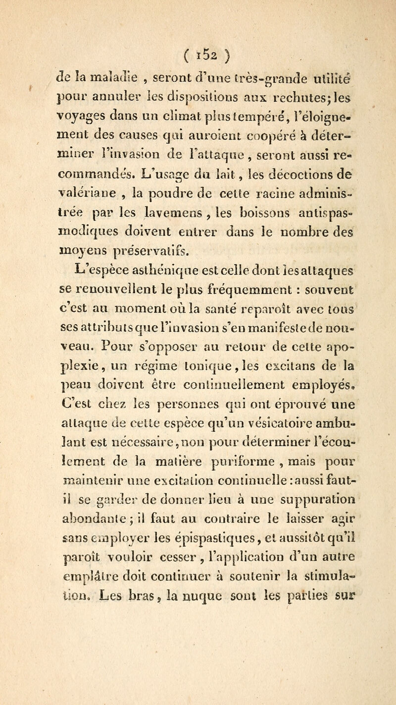 ( î52 ) de la maladie , seront d'une très-grande uiiiîté pour annuler les disposiiions aux rechutes|les voyages dans un climat plus tempère', Téloigne- ment des causes qui auroient coopéré k déter- îniner l'invasion de Fattaque, seront aussi re- commandés. L'usage du lait, les décoctions de valériane , la poudre de cette racine adminis- trée par les lavemeos , les boissons antispas- modiques doivent entrer dans le nombre des moyens préservatifs. L'espèce asthénique est celle dont les attaques se renouvellent le plus fréquemment : souvent c'est au moment où la santé reparoit avec tous ses attributs que l'invasion s'en manifeste de noii- veau. Pour s'opposer au retour de cette apo- plexie , un régime tonî€|ue, les excitans de la peau doivent être conlinueliement employés. C'est chez les personnes qui ont éprouvé une attaque de cette espèce qu'un vésicatoire ambu- lant est nécessaire 5 non pour déterminer l'écou- lement de la matière puriforme , mais pour maintenir une excitation continuelle: aussi faut- il se garder de donner lieu à une suppuration abondante ; il faut au contraire le laisser agir sans employer les épispastiques, et aussitôt qu'il paroît vouloir cesser, l'application d'un autre emplâtre doit continuer à soutenir la stimula-