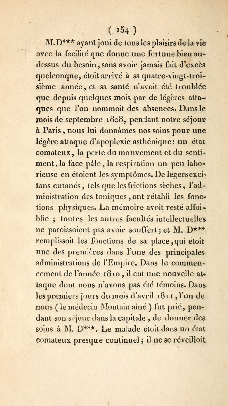 ( ïS4) M. D^** ayant joui de tous les plaisirs de la vie avec la facilite cjue donne une fortune bien au- dessus du besoin, sans avoir jamais fait d'excès quelconque, ëtoit arrivé à sa quatre-vingt-troi- sième année, et sa santé n*avoit été troublée que depuis quelques mois par de légères atta- ques que l'on nommoit des absences. Dans le mois de septembre 1808, pendant notre séjour à Paris , nous lui donnâmes nos soins pour une légère attaque d'apoplexie asthénique: un état comateux, la perte du mouvement et du senti- ment, la face pâle, la respiralion un peu labo- rieuse en éloient les symptômes. De légers exci- lans cutanés, tels que les frictions sèches, l'ad- ministration des toniques,ont rétabli les fonc- tions physiques. La mémoire avoit resté affoi- blie ; toutes les autres facullés intellectuelle& ne paroissoient pas avoir souffert ; et M. D*'^'^ remplissoit les fonctions de sa place,qui étoit une des premières dans l'une des principales administrations de l'Empire, Dans le commen» cernent de l'année i8io , il eut une nouvelle aU taque dont nous n'avons pas été témoins. Dans les premiers jours du mois d'avril 1811 ,run de BOUS ( le médecin Montain aîné ) fut prié, pen- dant son séjour dans la capitale , de donner des soins à M. D'^'^*. Le malade étoit dans un état comateux presque continuel ; il ne se ï^éveiUoiit