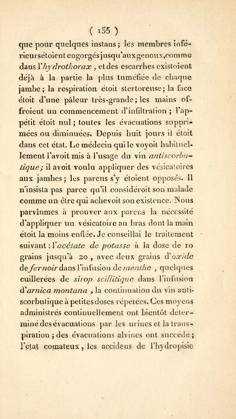 que pour quelques instans ; les membres îofé^ rieurséloient engorgés jusqu'auxgeiious^ommG dans Vhydrothorax , et des escarrhe^ exisloient déjà à la partie la plus tuméfiée de chaque jambe; la respiration étoit stertoreuse; la face étoit d'une pâleur très-grande; les mains of- froient un commencement d'infiltralion ; Fap- pétit étoit nul ; toutes les évacuations suppri- mées ou diminuées. Depuis huit jours il étoit dans cet état. Le médecin qui le voyoit habiloel- lement i'avoit mis à l'usage du vin antiscorhu^ tique; il avoit voulu appliquer des vcsicaîoires aux jambes ; les parens s'y étoient opposés. Il n'insista pas parce qu'il considéroit son malade comme un être qui achevoit son existence. INous parvînmes à prouver aux parées la nécessité d'appliquer un vésicatoire au bras dont la main étoit la moins enflée. Je conseillai le traitement •suivant : Xacétate de potasse à la dose de lo grains jusqu'à 20 , avec deux grains à'oaride dejernoird'ans V'iQÏasion de nien/Jie , quelques cuillerées de sirop scilïitique dans l'infusion ^arnica montana ^ la continuation du vin anti- scorbutique à petites doses répétées. Ces moyens administrés continuellement ont bientôt déter- miné des évacuations par les urines et la trans- piration ; des évacuations alvines ont succédé ; rétat comateux 5 les accidens de l'hydropisie