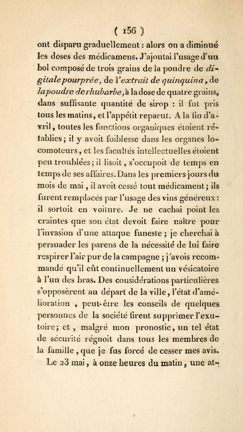 ont disparu graduellement : alors on a dîmlntié les doses des médicamens. J'ajoutai l'usage d'un bol composé de trois grains de la poudre de di^ gitalepourprée, de Veœtrait de quinquina , de lapoudre de rhubarbe,'à la dose de quatre grains, dans suffisante quantité de sirop : il fut pris tous les matins, et l'appétit reparut. A la lie d'a- vril , toutes les fonctions ori^aniques étoient ré- tablies ; il y avoit foiblesse dans les organes lo- comoteurs 5 et les facultés intellectuelles étoient peu troublées; il îisoit, s'occupoit de temps en temps de ses affaires. Dans les premiers jours du mois de mai, il avoil cessé tout médicament ; ils furent remplacés par l'usage des vins généreux : il sortoifc en voiture. Je ne cacbai point les craintes que son état devoit faire naître pour rinvaslon d'une attaque funeste ; je cliercbai à persuader les parens de la nécessité de lui faire respirer l'air pur de la campagne ; j^avois recom- mandé qu'il eût continuellement un vésicatoire à l'un des bras. Des considérations particulières s'opposèrent au départ de la ville, l'état d'amé- lioration , peut-être les conseils de quelques personnes de la société firent supprimer l'exu- toirej et , malgré mon pronostic, un tel état de sécurité régnoit dans tous les membres de la famille , que je fus forcé de cesser mes avis. Le 23 mai, à onze heures du matin, une at«»