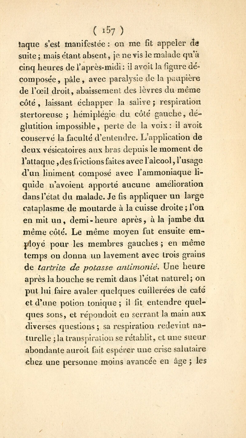 î57 ) îaque s'est manifestée : on me fit appeler dé suite ; mais étant absent, je ne vis ie malade qu'à cinq heures de raprès-midi : il avoit la figure dé= composée, pâle , avec paralysie de la paupière de l'œil droit, abaissement des lèvres du même côté , laissant échapper la salive ; respiration stertoreuse ; hémiplégie du côté gauche, dé- glutition impossible, perte de la voix: il avoit conservé la faculté d'entendre. L'application de deux vésicatoires aux bras depuis le moment de î'attaque, des frictions faites avec l'alcool, l'usage d'un liniment composé avec fammoniaque li- quide u'avoient apporté aucune amélioration dans l'état du malade. Je fis appliquer un large cataplasme de moutarde à la cuisse droite ; l'on en mit un, demi-heure après, à la jambe du même côté. Le même moyen fut ensuite em- ployé pour les membres gauches ; en même temps on donna un lavement avec trois grains de tarbrite de potasse antimoiiié. Une heure après la bouche se remit dans l'état naturel; oa put lui faire avaler quelques cuillerées de café et d'une potion tonique ; il fit entendre quel- ques sons, et répondoit en serrant la main aux diverses questions ; sa respiration redevint na- turelle ;la transpiration se rétablit, et une sueur abondante auroit fait espérer une crise salutaire chez une personne moins avancée en âge ; les