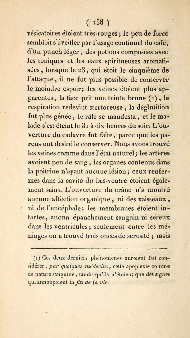 véslcatoires ëfcôient très-rouges j le peu de force sernbîoit s'éveliier par l'usage coutinuel du café, d'un punch léger, des potions composées avec les toniques et les eaux spiritueuses aromati* sées, lorsque le 28, qui étoit le cinquième de Fattaque, il ne fut plus possible de conserver le moindre espoir; les veines étoient plus ap- parentes, la face prit une teinte brune (i) , la respiration redevint stertoreuse, la déglutitioa fut plus gênée, le râle se manifesta, et le ma- lade s'est éteint le 3i à dix heures du soir. L'ou- verture du cadavre fut faite, parce que les pa- ïens ont désiré le conserver. Noll^5 avons trouvé les veines comme dans l'état naturel; les artères avoient peu de sang ; les organes contenus dans la poitrine n'ayant aucune lésion j ceux renier-* mes dans la cavité du bas-ventre étoient égale- ment sains. L'ouverture du crâne n'a montré aucune affection organique, ni des vaisseaux 9 ni de l'encéphale; les membranes étoient in- tactes, aucun épanchement sanguin ni séreux dans les ventricules ; seulement entre les mé- ninges on a trouvé trois onces de sérosité | mais (i) Ces deux derniers phénomènes auroient fait con- sidérer, par quelcjues médecins, cette apoplexie comme de nature sanguine , tandis qu'ils n'étoient que des signes qui annoncoieut la fin de la vie.
