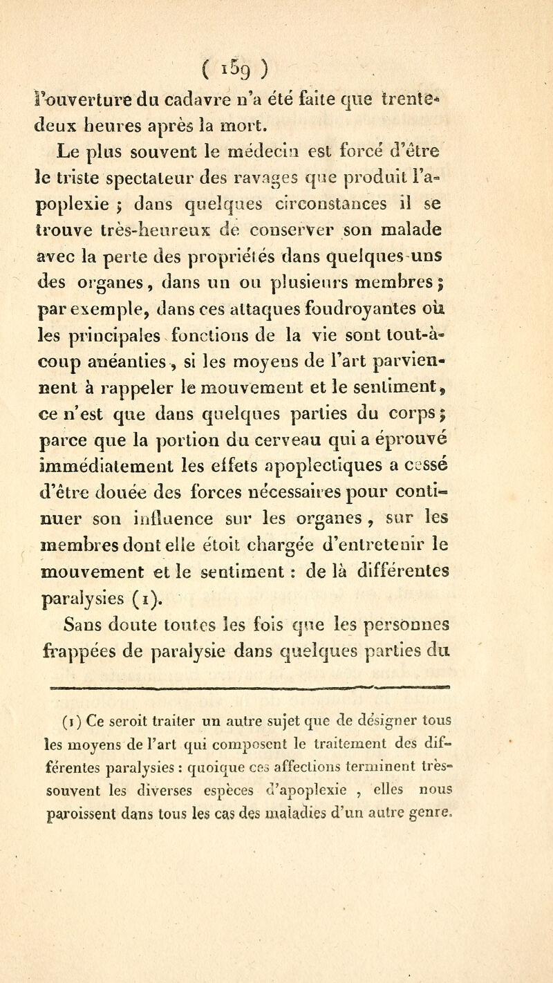 rouverture du cadavre n'a été faite qite trente* deux heures après la mort. Le plus souvent le mëdeci?i est force d'être îe triste spectateur des ravages que produit Fa» poplexie > dans quelques circonstances il se trouve très-heureux de conserver son malade avec la perte des propriétés dans quelques uns des organes, dans un ou plusiems membres| par exemple, dans ces attaques foudroyantes oii les principales fonctions de la vie sont tout-à- coup anéanties, si les moyens de l'art parvien- nent à rappeler le mouvement et le sentiment ^ ce n'est que daus quelques parties du corps j parce que la y^ortion du cerveau qui a éprouvé immédiatement les effets apoplectiques a cessé d'être douée des forces nécessaires pour conti*- nuer son influence sur les organes , sur les membres dont elle étoit chargée d'entretenir le mouvement et le sentiment : de là différentes paralysies (i). Sans doute toutes les fois qoe les personnes fi^appées de paralysie dans quelques parties du (i) Ce seroit traiter un autre sujet que de de'sfgner tous les moyens de l'art qui composent le traitement des dif- férentes paralysies : quoique cfi3 affections terminent très- souvent les diverses espèces d'apoplexie , elles nous p^roissent dans tous les cas des maladies d'un autre genre.