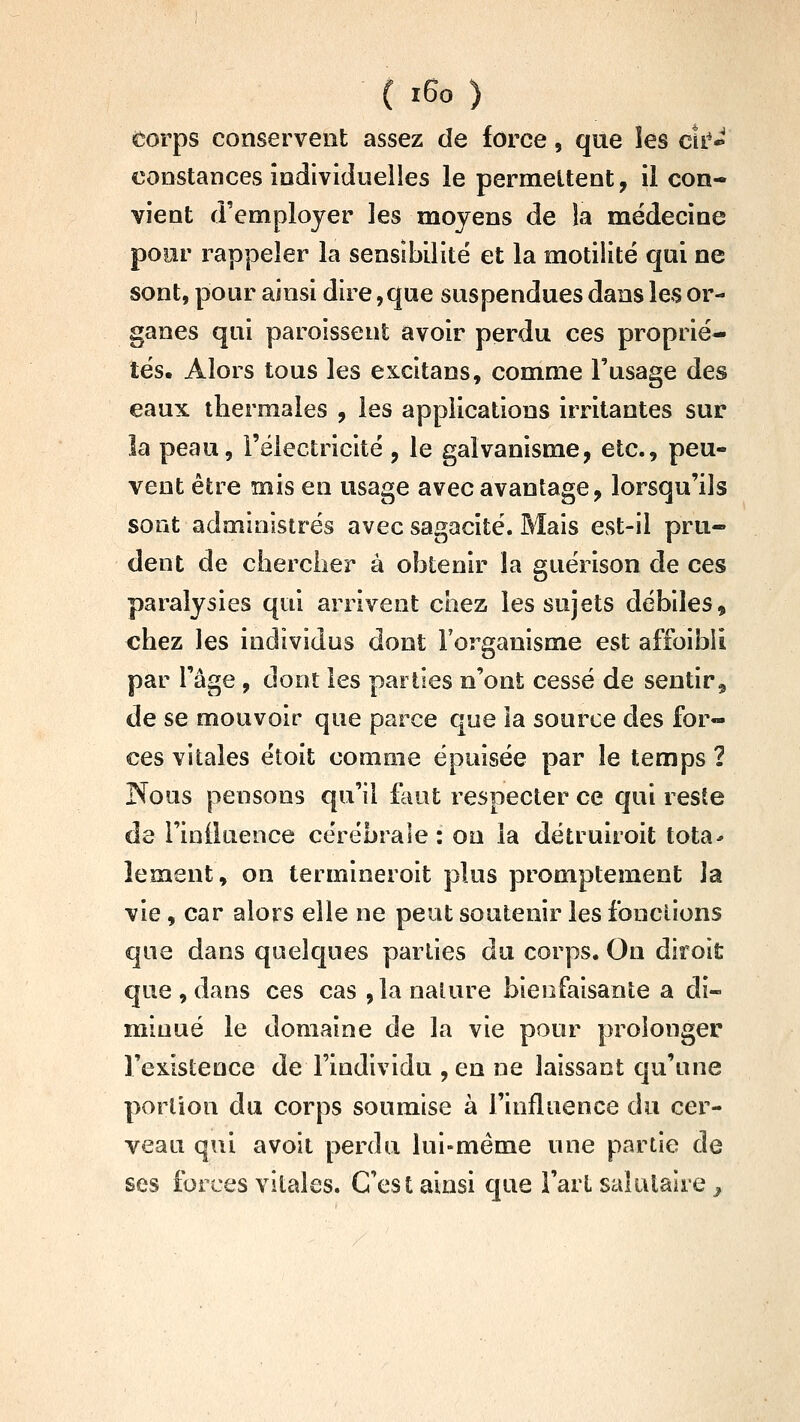 torps conservent assez de force, que les cîi-^ constances individuelles le permettent, il con- vient d'employer les moyens de la médecine pour rappeler la sensibilité et la motiiité qui ne sont, pour ainsi dire,que suspendues dans les or- ganes qui paroisseut avoir perdu ces proprié- tés. Alors tous les excitans, comme l'usage des eaux thermales , les applications irritantes sur la peau, l'électricité , le galvanisme, etc., peu- vent être mis en usage avec avantage, lorsqu'ils sont administrés avec sagacité. Mais est-il pru- dent de chercher à obtenir la guérison de ces paralysies qui arrivent chez les sujets débiles^ chez les individus dont l'organisme est affoibîi par l'âge , dont les parties n'ont cessé de sentir, de se mouvoir que parce que la source des for- ces vitales étoit comme épuisée par le temps 2 Nous pensons qu'il faut respecter ce qui resie de i'iniluence cérébrale : on la détruiroit tota* îement, on termineroit plus promptement la vie, car alors elle ne peut soutenir les fonctions qae dans quelques parties du corps. On diroit que , dans ces cas ,1a nature bienfaisante a di- minué le domaine de la vie pour prolonger l'existence de l'individu ,en ne laissant qu'une portion du corps soumise à l'influence du cer- veau qui avoit perdu lui-même une partie de ses forces vitales. C'est ainsi que l'art salutaire ^