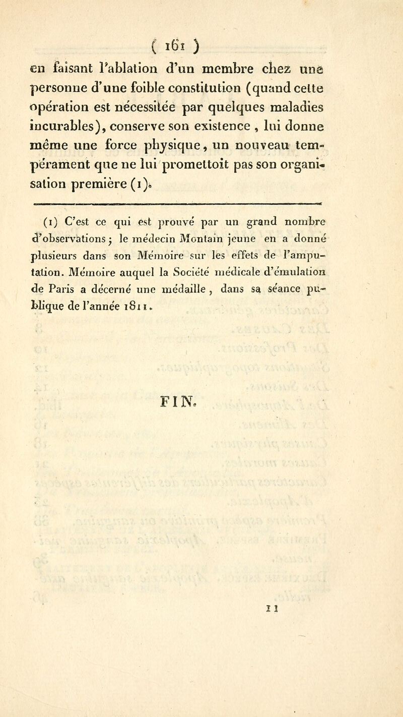 ( ÏKÏ ) en faisant rablalion d'un membre chez une personne d'une foibîe constitution (quand celte opération est nécessiiée par quelques maladies incurables), conserve son existence , lui donne même une force physique, un nouveau tem- pérament que ne lui promettoit pas son organi- sation première (i)« - (i) C'est ce qui est prouvé par un grand nombre d'observations ^ le médecin Montain jeune en a donné plusieurs dans son Mémoire sur les effets de Tampu- tation. Mémoire auquel la Société médicale d'émulation de Paris a décerné une médaille , dans sa séance pu- blique de l'année i8i i »
