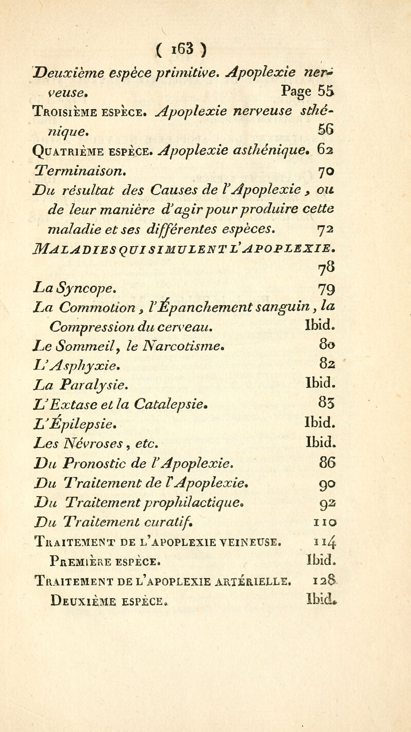 Deuxième espèce primitive. Apoplexie ner'^ veuse. Page 55 Troisième espèce, Apoplexie nerveuse sthé- nique, 56 Quatrième espèce. Apoplexie asthénique» 62 Term^inaison. 70 Du résultat des Causes de VApoplexie , ou de leurmardère d'agir pour produire cette maladie et ses différentes espèces. 72 Maladies QUI SIMULENT l'apoplexie, 78 La Syncope. 79 La Commotion » VÉpanchement sanguin, la Compression du cerveau, Ibid. Le Sommeil y le Narcotisme* ^o L'Asphyxie, 02 La Paralysie. Ibid. DExtase et la Catalepsie» 85 L'Épilepsie, Ibid. Les Névroses, etc. Ibid. Du Pronostic de l'Apoplexie. 86 Du Traitement de TApoplexie* go Du Traitement prophilactlquCo 92 Du Traitement curatif 11 o Traitement de l'apoplexie veineuse. ï 14 Premiiire espèce. Ibid. Traitement de l'apoplexie artérielle, 128 Deuxième espèce.. Ibid*