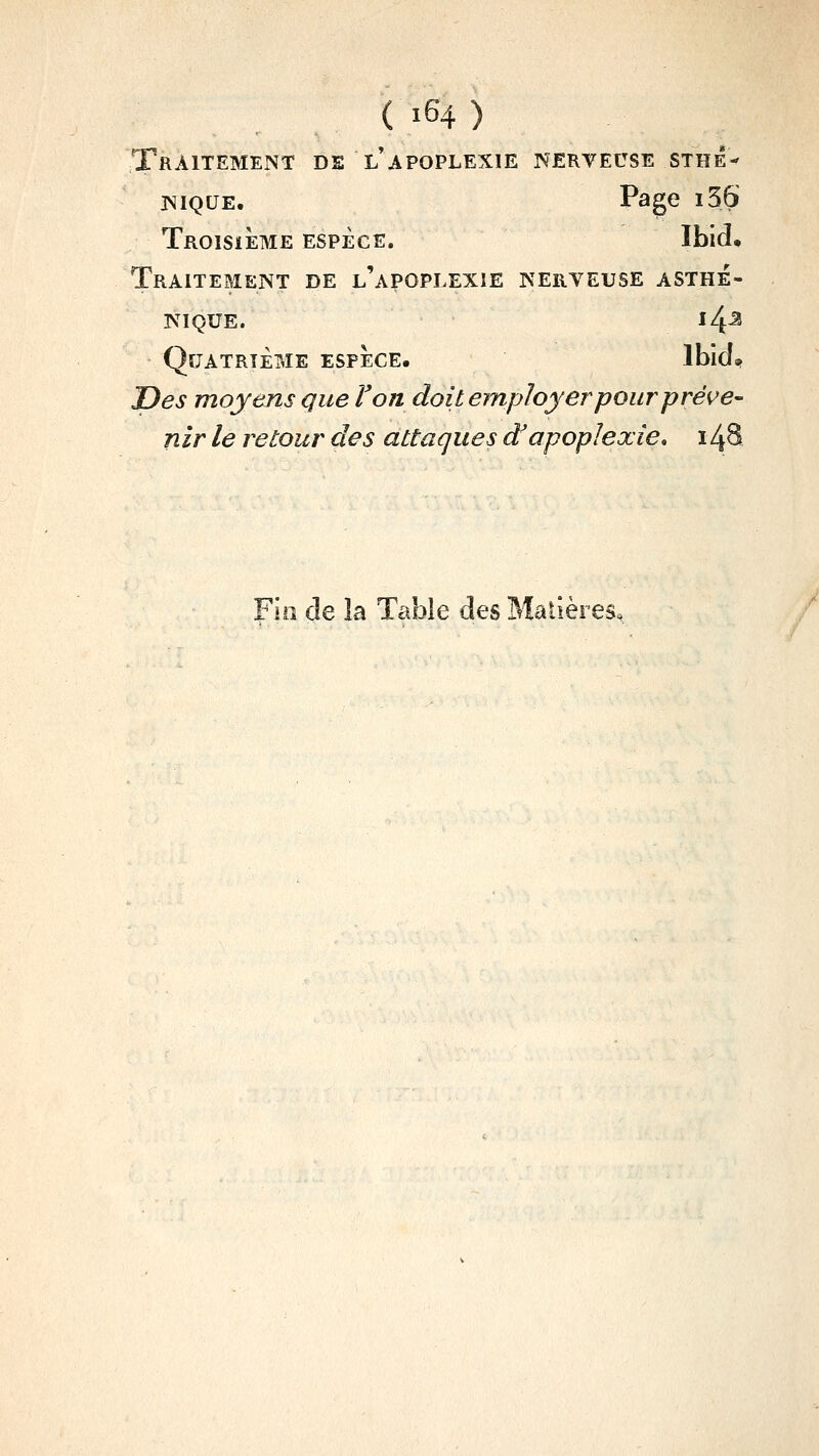 Traitement de l apoplexie nerteuse sthé-' isiQUE. Page i56 Troisième espèce. Ibid. Traitement de l'apoplexie nerveuse asthé- NIQUE. ^4-^ Quatrième espèce. IbicI» T)es moyens que F on doit employer pour pré^^e- nir le retour des attaques d'apoplexie, i4S Fia de la Table des Matières,