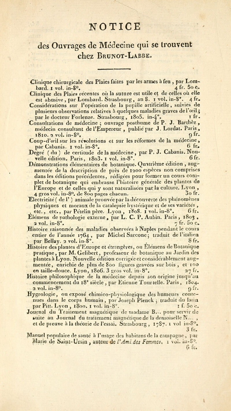îs^OTICE des Ouvrages cle Médecine qui se trouvent chez Brunot-Labbe. Clinique chirurgicale des Plaies faites par les armes à feu , par Lom- bard. I vol. in-8°, 4 fï- 5o c. Clinique des Plaies récentes où la suture est utile et de celles où elle est abusive , par Lombard. Strasbourg, an 8. i vol. in-8*. 4 fi* Considérations sur l'opération de la pupille artificielle, suivies de plusieurs observations relatives h quelques maladies graves de l'oeil; par le docteur Forlenze. Strasbourg, l8o5. in-4*'« i fr. Consultations de médecine ; ouvrage posthume de P, J. Barthèz , médecin consultant de l'empereur , publié par J. Lordat. Paris, i8io. 2 vol. in-8°, 9^''- Coup-d'œil sur les résolutions et sur les réformes de la médecine, par Cabanis, i vol-in-8**. 6 fr. Degré (du) de certitude de la médecine, par P. J. Cabanis. Nou- velle édition. Paris, i8o3. l vol. in-8°. 6 fr. Démonstrations élémentaires de botanique. Qmtrième édition , aug- mentée de la description de près de 1200 espèces non comprises dans les éditions précédentes, rédigées pour former un cours com- plet de botanique qui embrasse l'histoire générale des plantes de l'Europe et de celles qui y sont naturalisées par la culture. Lyon , 4 gros vol. in-8°. de Soo pages chacun. 3o fr. Electricité ( de 1' ) animale prouvée par la dérouverte des pliénomènes physiques et moraux de la catalepsie hystérique et de ses variétés , , etc., etc., par Pételin père. Lyon, 1808. i vol. in-8°. 6 fr» Elémens de pathologie externe, par L. C. P. Aubin. Paris, 1803 , a vol. in-8°. 7 fr. 5o c. Histoire raisonnée des maladies observées à Naples pendant le cours entier de l'année 1764 , par Michel Sarcone ; traduit de l'italien par Bellay. 2 vol. in-8°. , 8 fr. Histoire des plantes d'Europe et étrangères, ou Elémens de Botanique pratique, par M. Gelibert, professeur de botanique au Jardin des plantes à Lyon. Nouvelle édition corrigée cl considérablement aug- mentée, enrichie de plus de 800 figures gravées sur bois , et 100 en taille-douce. Lyon, 1806. 3 ç^ros vol. in-8°. 27 fr. Histoire philosophique de la médecine depuis son origine jusqu'au commencement du i8° siècle , par Etienne Tour telle. Paris, 1S04. 2 vol. in-8°. 9 fr. Hygrologie, ou exposé chimico-pbysiolosique des humeurs conte- nues dans le corps humain, par Joseph Plenck j traduit du lacia par Pitt. Lyon , 1800. i vol. in-S. i f- 5o c. Journal du Traitement magnétique de madame B... pour servir de suite an Journal du traitement magnétique de la demoiselle ?i»\.. , et de preuve à la théorie de l'essai. Strasbourg , I787. 1 vol iu-8°« 3 fr. Manuel populaire de santé à l'usage des habifans de la campagne , pai Marie de Saipt-Ursin , auteur de l'Ami dos fsmmss. i vol. in-S^„ C>fi