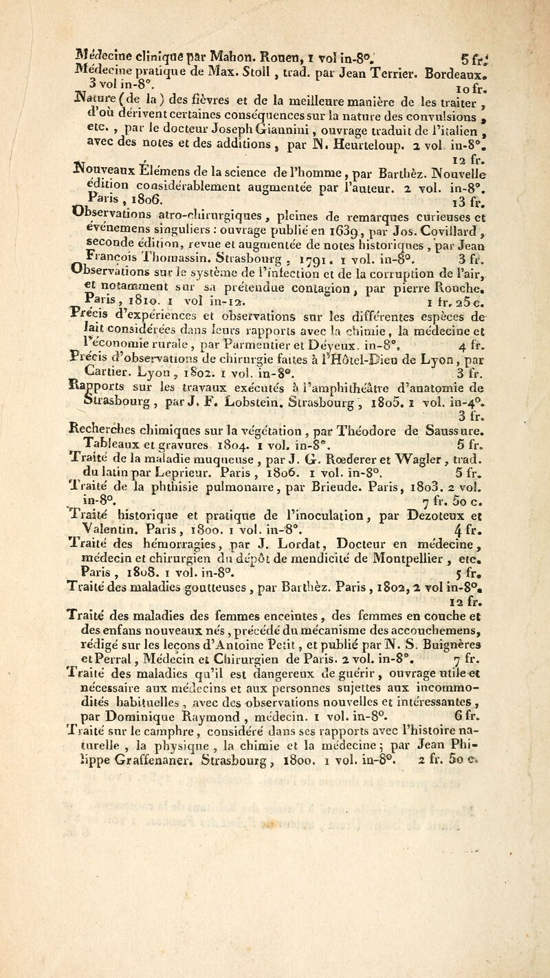 BléJecîne cVmlqnê par Mahon. Ronen, i vol în-8*', 5 frj Médecine pratique de Max. Stoll , tiad. par Jean Terrier. Bordeaux! 3voIin-8°. lofr, ^atoi-e(de la) des fièvres et de la meilleure manière de les traiter , d'où dérivent certaines conséquences sur la natnre des convulsions , etc. , par le docteur Joseph Giannini, ouvrage traduit de l'italien , avec des notes et des additions , par JN. Heurteloup. 2 vol. in-S**. *T ' 12 fr. ^Nouveaux Elémens de la science de l'homme, par Barthèz. INouvelle édition considérablement augmentée par l'auteur. 2. vol. in-8*. Fans, 1806. j3fr. Ubservations atro-chirurgiques, pleines de remarques curieuses et evénemens singuliers ; ouvrage publié en iGSg, par Jos. Coviilard , seconde édition, revue et augmentée de notes historiques /par Jean François Thoinassin* Strasbourg . 1791. i vol. in-8°. 3 fr. Observations sur le système de l'infection et de la corruption de l'air,. et notamment sur sa prétendue contagion, par pierre Rouche, Paris, i8io. i vol in-ia. i fr, aSc. Précis d'expériences et observations sur les différentes espèces de lait considérées dans leurs rapports avec la chimie, la médecine et ^économie rurale, par Parmentier et Déyeux. in-8°, 4 fr. Précis d'observations de chirurgie faites à iHôtel-Dien de Lyon, par Cartier. Lyon , 1S02. i vol. in-8®. 3 fr. Rapports sur les travaux exécutés à l'amphithéâtre d'anatomie de Strasbourg, par J. F. Lobstein. Strasbourg , i8o5. i vol. in-4^. 3fr. Recherdies chimiques sur la végétation , par Théodore de Saussure. Tableaux et gravures 1804. i vol. in-S. 5 fr. Traité de la maladie muqueuse , par J. G- Roederer et Wagler , trad. du latin par Leprieur. Paris, 1806. i vol. in-8°. 5 fr. Traité de la phthisie pulmonaire, par Brieude. Paris, i8o3. 2 vol. in-8°. 7 fr. 5o c. Traité historique et pratique de l'inoculation, par Dezoteux et Vaîentin. Paris, î8oo. i vol. in-S'*. ^ïc» Traité des hémorragies, par J. Lordat, Docteur en médecine, médecin et chirurgien du dépôt de mendicité de Montpellier , etc. Paris , 1808. I vol. in-8°. 5 fr. Traité des maladies goutteuses , par Barthèz. Paris , 1802, 2 vol in-8°« 12 fr. Traité des maladies des femmes enceintes , des femmes en couche et des enfans nouveaux nés , précédé du mécanisme des accouchemens, rédigé sur les leçons d'Antoine Petit, et publié par IV. S. Buignères etPerral, Médecin et Chirurgien de Paris. 2 vol. in-8**. 7 fr. Traité des maladies qu'il est dangereux de guérir, ouvrage utile et nécessaire aux médecins et aux personnes sujettes aux incommo- dités habituelles, avec des observations nouvelles et intéressantes , par Dominique Raymond, médecin, i vol. in-8°. 6fr. Traité sur le camphre , considéré dans ses rapports avec l'histoire na- turelle , la physique , la chimie et la médecine 5 par Jean Phi- lippe Graffenaner. Strasbourg, 1800. 1 vol. ia-8°. z fr. 5o e.