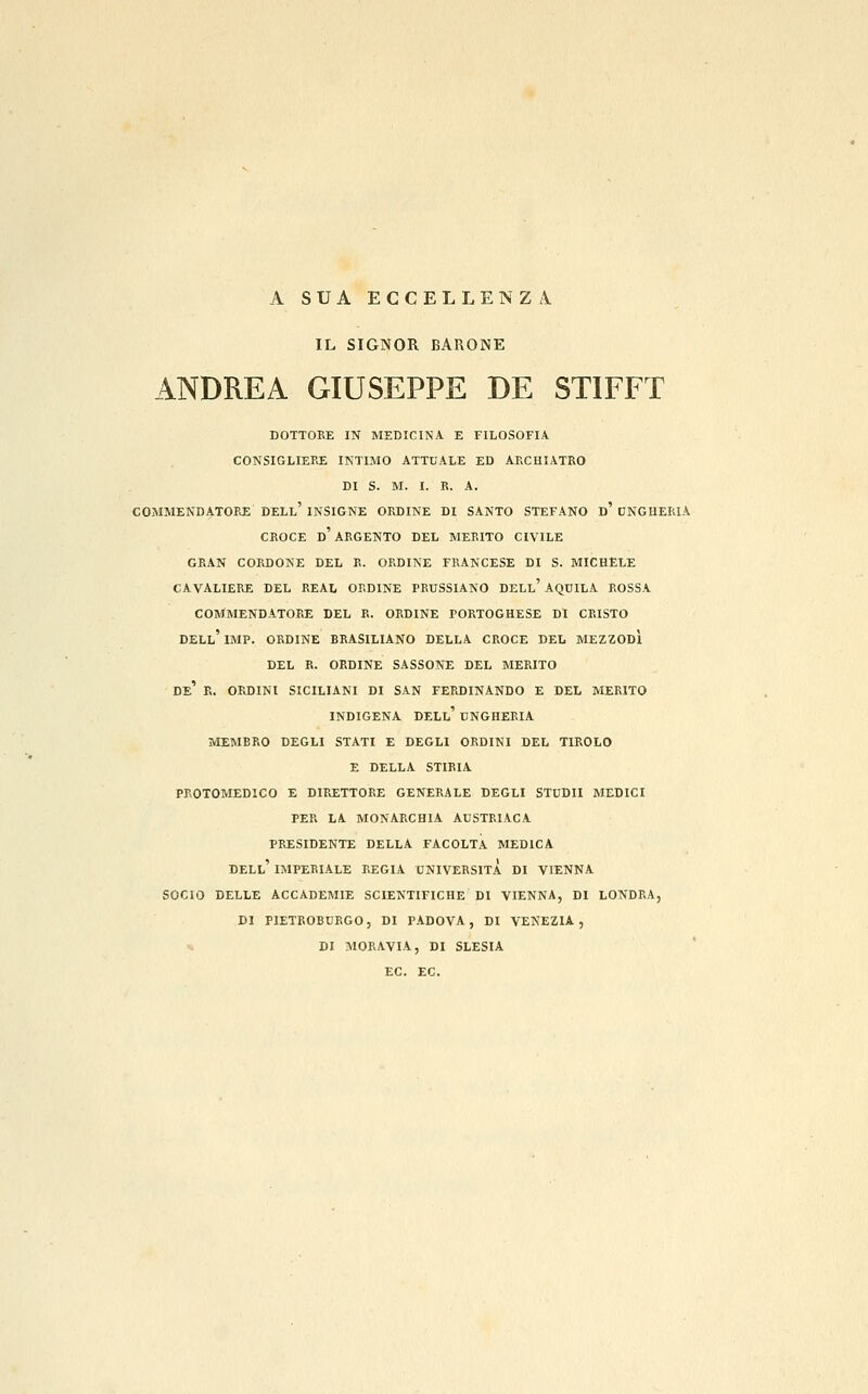 A SUA ECCELLENZA IL SIGNOR BARONE ANDREA GIUSEPPE DE STIFFT BOTTOKE IN MEDICINA E FILOSOFIA CONSIGLIERE INTIMO ATTUALE ED AECHIATRO DI S. M. I. R. A. COMMENDATORE DELl' INSIGNE ORDINE DI SANTO STEFANO d' DNGHERIA CROCE d'argento DEL MERITO CIVILE GRAN CORDONE DEL R. ORDINE FRANCESE DI S. MICHELE CAVALIERE DEL REAL ORDINE PRUSSIANO DELl' AQUILA ROSSA COMMENDATORE DEL R. ORDINE PORTOGHESE DI CRISTO dell'IMP. ORDINE BRASILIANO DELLA CROCE DEL MEZZODÌ DEL R. ORDINE SASSONE DEL MERITO de' e. ORDINI SICILIANI DI SAN FERDINANDO E DEL MERITO INDIGENA dell' UNGHERIA MEMBRO DEGLI STATI E DEGLI ORDINI DEL TIROLO E DELLA STIEIA PROTOMEDICO E DIRETTORE GENERALE DEGLI STUDII MEDICI PER LA MONARCHIA AUSTRIACA PRESIDENTE DELLA FACOLTÀ MEDICA dell' IMPERIALE REGIA UNIVERSITÀ DI VIENNA SOCIO DELLE ACCADEMIE SCIENTIFICHE DI VIENNA, DI LONDRA, DI PIETROBURGO, DI PADOVA, DI VENEZIA, DI MORAVIA, DI SLESIA EC. EC.