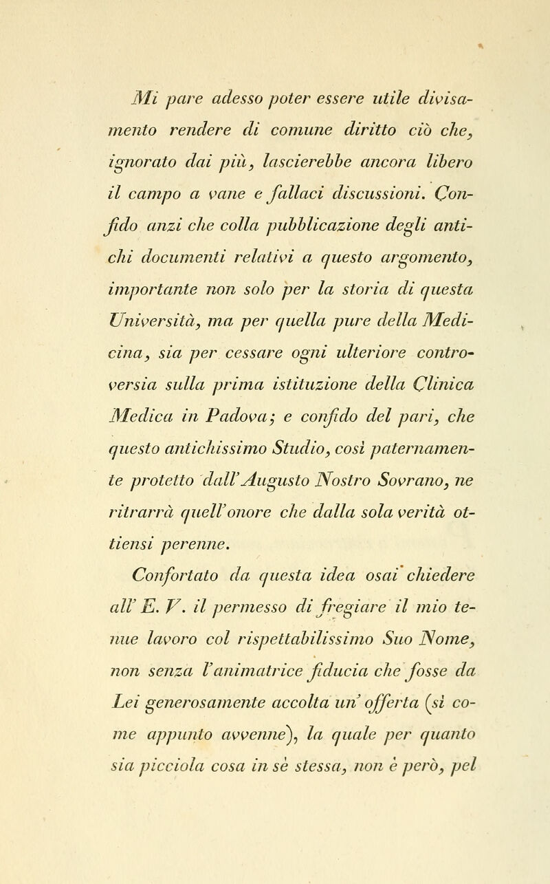 Mi pare adesso poter essere utile di^isa- mento rendere di comune diritto ciò che, ignorato dai piìt, lascierehhe ancora libero il campo a vane e fallaci discussioni. Con- fido anzi che colla pubblicazione degli anti- chi documenti relatii^i a questo argomento, importante non solo per la storia di questa Università, ma per quella pure della Medi- cina, sia per cessare ogni ulteriore contro- versia sulla prima istituzione della Clinica Medica in Padova; e confido del pari, che questo antichissimo Studio, cosi paternamen- te protetto clairAugusto Nostro Sovrano, ne ritrarrà queir onore che dalla sola verità ot- tiensi perenne. Confortato da questa idea osai chiedere all' E. V. il permesso di fregiare il mio te- nue lavoro col rispettabilissimo Suo Nome, non senza ranimatrice fiducia che fosse da Lei generosamente accolta un' offerta (si co- me appunto avvenne)^ la quale per quanto sia picciola cosa in se stessa, non è però, pel