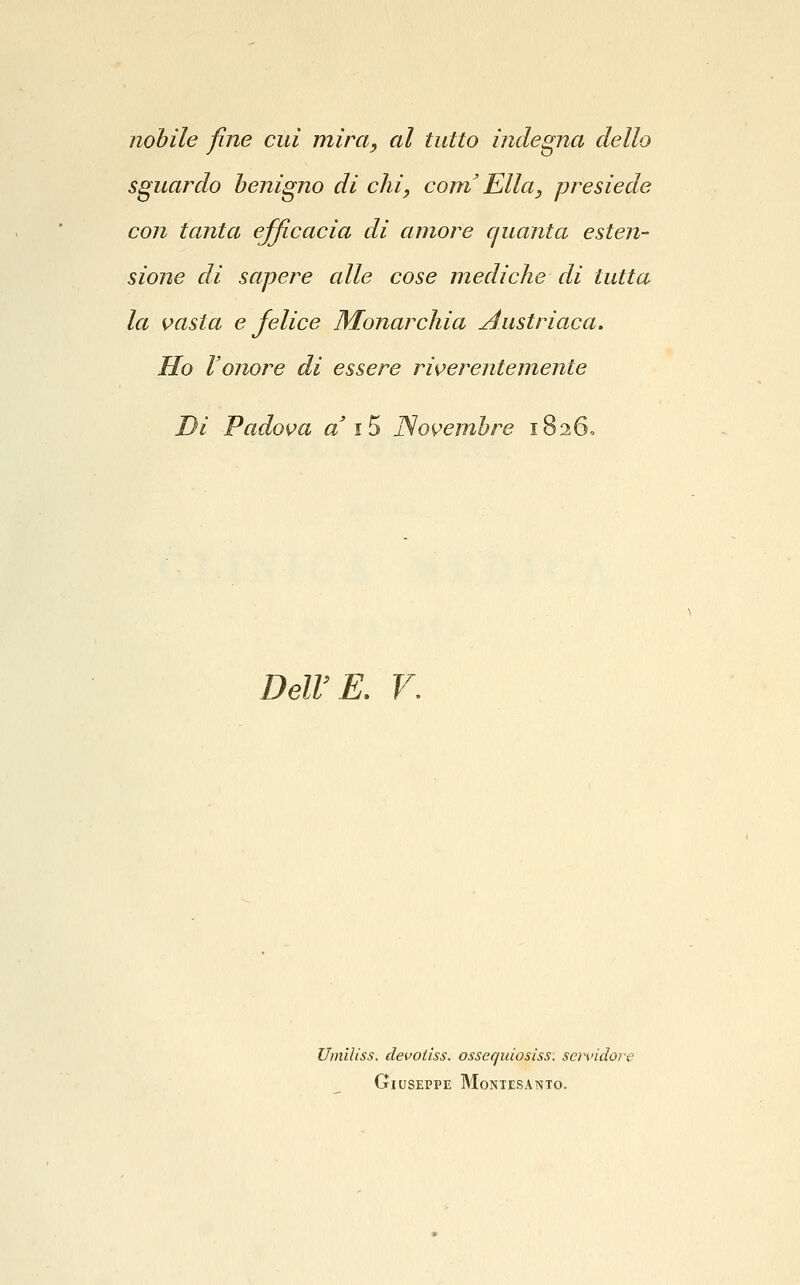 nobile fine cui mira, al tutto indegna dello sguardo benigno di chi, com Ella, presiede con tanta efficacia di amore quanta esten- sione di sapere alle cose mediche di tutta la inasta e felice Monarchia Austriaca. Ho l'onore di essere rÌK>erentemente Di Pados?a a \^ JSovembre 1826. Dell'E. V. Umlliss. devotiss. ossequiosìss: scnnclore Giuseppe Montesanto.