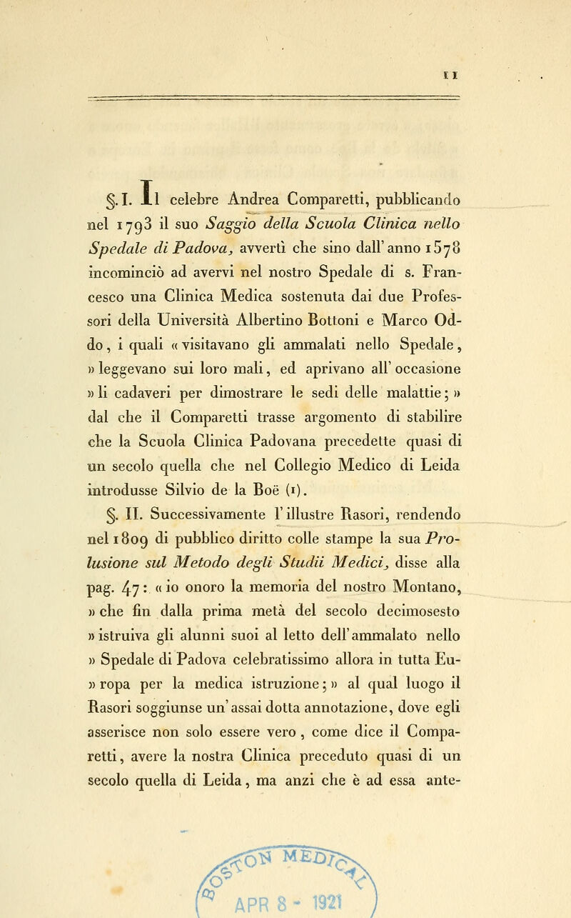 g. I. xl celebre Andrea Comparetti, pubblicando nel 1793 il suo Saggio della Scuola Clinica nello Spedale di Padova, avvertì che sino dall'anno 1878 incominciò ad avervi nel nostro Spedale di s. Fran- cesco una Clinica Medica sostenuta dai due Profes- sori della Università Albertino Bottoni e Marco Od- do , i quali « visitavano gli ammalati nello Spedale, » leggevano sui loro mali, ed aprivano all' occasione » li cadaveri per dimostrare le sedi delle malattie ; » dal che il Comparetti trasse argomento di stabilire che la Scuola Clinica Padovana precedette quasi di un secolo quella che nel Collegio Medico di Leida introdusse Silvio de la Boé (i). §. IL Successivamente l'illustre Rasori, rendendo nel 1809 di pubblico diritto colle stampe la sua Pro- lusione sul Metodo degli Studii Medici., disse alla pag. 47* «io onoro la memoria del nostro Montano, » che fin dalla prima metà del secolo decimosesto » istruiva gli alunni suoi al letto dell'ammalato nello )) Spedale di Padova celebratissimo allora in tutta Eu- )) ropa per la medica istruzione ; » al qual luogo il Rasori soggiunse un'assai dotta annotazione, dove egli asserisce non solo essere vero , come dice il Compa- retti , avere la nostra Clinica preceduto quasi di un secolo quella di Leida, ma anzi che è ad essa ante-