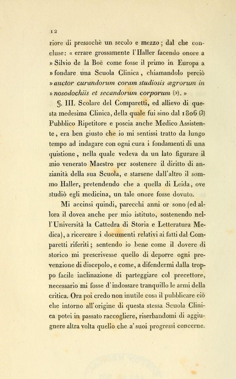 riore di pressoché un secolo e mezzo ; dal che con- cluse: « errare grossamente FHaller facendo onore a » Silvio de la Boé come fosse il primo in Europa a » fondare una Scuola Clinica, chiamandolo perciò » auctor curandorum coram studiosis cegrorum in » nosodochiis et secandorum corporum (3). » §. III. Scolare del Comparetti, ed allievo di que^ sta medesima Clinica, della quale fui sino dal 1806 (3) Pubblico Ripetitore e poscia anche Medico Assisten- te , era ben giusto che io mi sentissi tratto da lungo tempo ad indagare con ogni cura i fondamenti di una quistione , nella quale vedeva da un lato figurare il mio venerato Maestro per sostenere il diritto di an- zianità della sua Scuola, e starsene dall'altro il som- mo Haller, pretendendo che a quella di Leida, ove studiò egli medicina, un tale onore fosse dovuto. Mi accinsi quindi, parecchi anni or sono (ed al- lora il dovea anche per mio istituto, sostenendo nel- l'Università la Cattedra di Storia e Letteratura Me- dica) , a ricercare i documenti relativi ai fatti dal Com- paretti riferiti ; sentendo io bene come il dovere di storico mi prescrivesse quello di deporre ogni pre- venzione di discepolo, e come, a difendermi dalla trop- po facile inclinazione di parteggiare col precettore, necessario mi fosse d'indossare tranquillo le armi della critica. Ora poi credo non inutile cosa il pubblicare ciò che intorno all'origine di questa stessa Scuola Clini- ca potei in passato raccogliere, riserbandomi di aggiu- gnere altra volta quello che a' suoi progressi concerne.