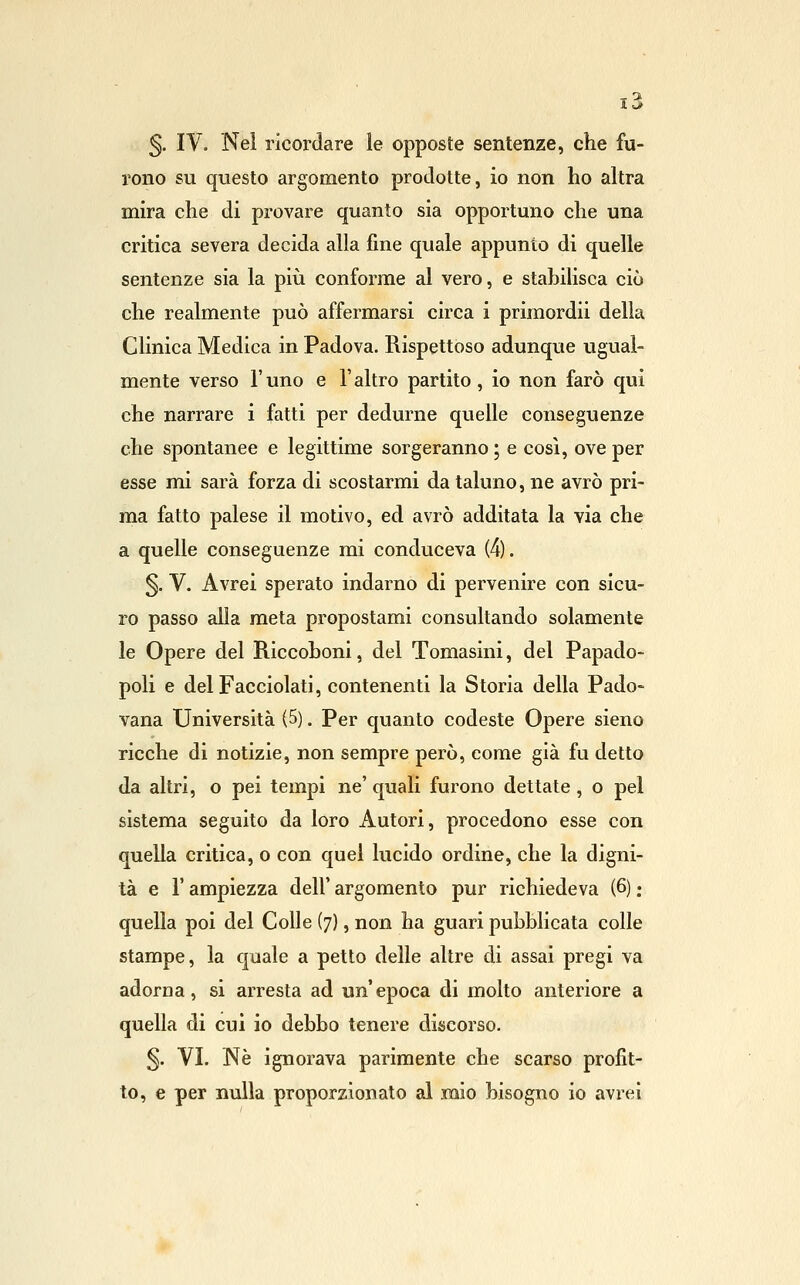 5. IV. Nel ricordare le opposte sentenze, che fu- rono su questo argomento prodotte, io non ho altra mira che di provare quanto sia opportuno che una critica severa decida alla fine quale appunto di quelle sentenze sia la più conforme al vero, e stahilisca ciò che realmente può affermarsi circa i primordii della Clinica Medica in Padova. Rispettoso adunque ugual- mente verso r uno e F altro partito, io non farò qui che narrare i fatti per dedurne quelle conseguenze che spontanee e legittime sorgeranno ; e così, ove per esse mi sarà forza di scostarmi da taluno, ne avrò pri- ma fatto palese il motivo, ed avrò additata la via che a quelle conseguenze mi conduceva (4). §. V. Avrei sperato indarno di pervenire con sicu- ro passo alla meta propostami consultando solamente le Opere del Riccohoni, del Tomasini, del Papado- poli e delFacciolati, contenenti la Storia della Pado- vana Università (5). Per quanto codeste Opere sieno ricche di notizie, non sempre però, come già fu detto da altri, o pei tempi ne' quali furono dettate, o pel sistema seguito da loro Autori, procedono esse con quella critica, o con quel lucido ordine, che la digni- tà e r ampiezza dell' argomento pur richiedeva (6) ; quella poi del Colle (7), non ha guari pubblicata colle stampe, la quale a petto delle altre di assai pregi va adorna, si arresta ad un' epoca di molto anteriore a quella di cui io debbo tenere discorso. 5. VI. Ne ignorava parimente che scarso profit- to, e per nulla proporzionato al mio bisogno io avrei