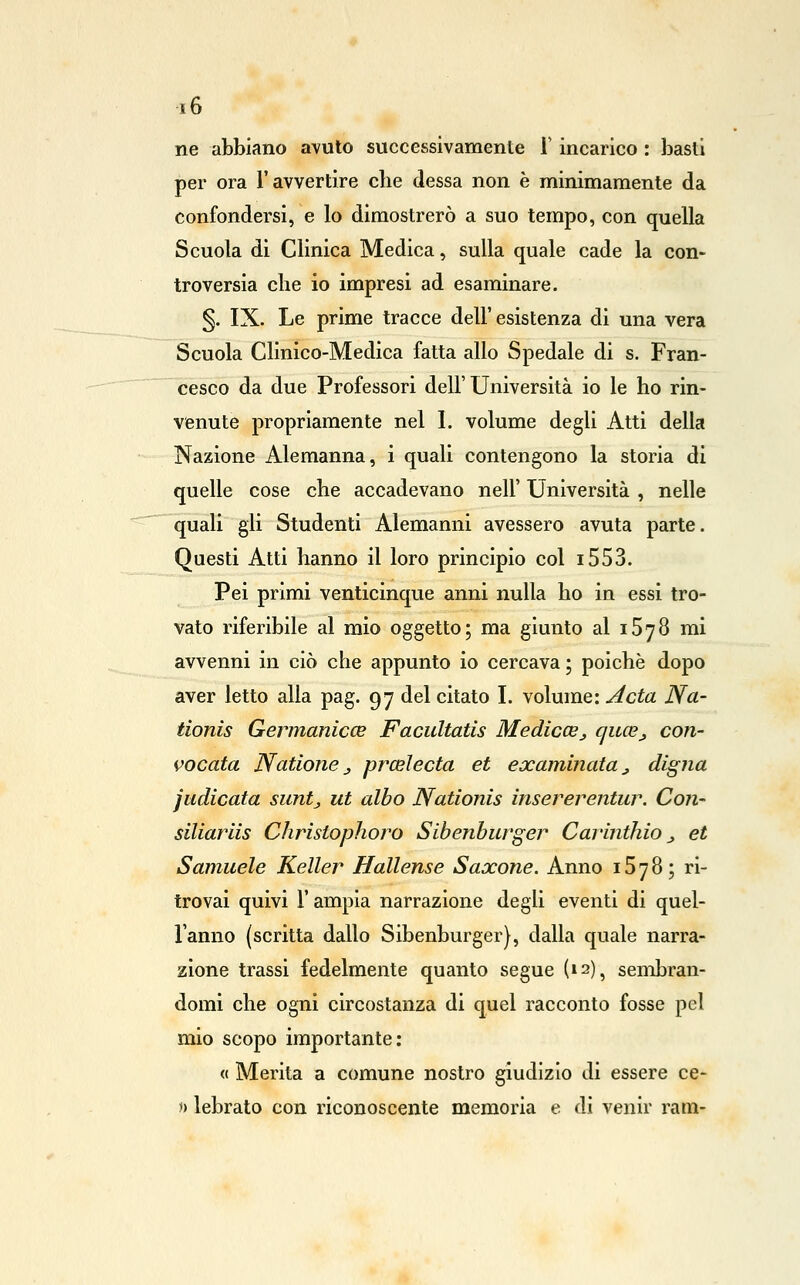ne abbiano avuto successivamente T incarico : basii per ora l'avvertire che clessa non è minimamente da confondersi, e lo dimostrerò a suo tempo, con quella Scuola di Clinica Medica, sulla quale cade la con- troversia che io impresi ad esaminare. §. IX. Le prime tracce dell' esistenza di una vera Scuola Clinico-Medica fatta allo Spedale di s. Fran- cesco da due Professori dell'Università io le ho rin- venute propriamente nel 1. volume degli Atti della Nazione Alemanna, i quali contengono la storia di quelle cose che accadevano nell' Università , nelle quali gli Studenti Alemanni avessero avuta parte. Questi Atti hanno il loro principio col i553. Pei primi venticinque anni nulla ho in essi tro- vato riferibile al mio oggetto; ma giunto al iSyS mi avvenni in ciò che appunto io cercava ; poiché dopo aver letto alla pag. 97 del citato I. volume: Acta Na- tionis Germanicce Facidtatis Medicee_, cjuce^ con- vocata Natione j prceìecta et eccaminata _, digna judicata suntj ut albo Nationis insererentur. Con- siliarlis Christophoro Sibenburger Carinthio _, et Samuele Keller Hallense Saxone. Anno 15 7 8 ; ri- trovai quivi r ampia narrazione degli eventi di quel- l'anno (scritta dallo Sibenburger}, dalla quale narra- zione trassi fedelmente quanto segue (12), sembran- domi che ogni circostanza di quel racconto fosse pel mio scopo importante; « Merita a comune nostro giudizio di essere ce- *) lebrato con riconoscente memoria e di venir ram-