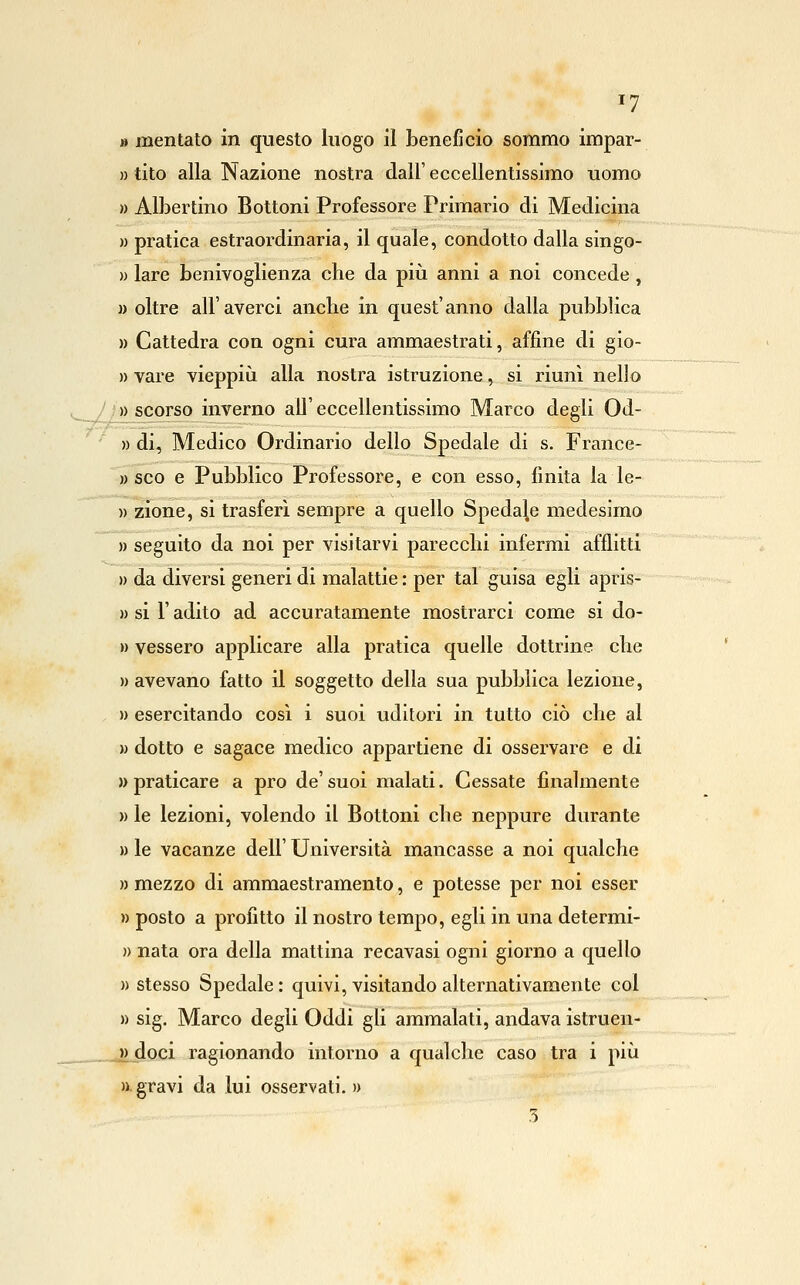 » mentato in questo luogo il beneficio sommo impar- » tito alla Nazione nostra dall' eccellentissimo uomo » Albertino Bottoni Professore Primario di Medicina )) pratica estraordinaria, il quale, condotto dalla singo- » lare benivoglienza che da piii anni a noi concede , » oltre all'averci anche in quest'anno dalla pubblica » Cattedra con ogni cura ammaestrati, affine di gio- » vare vieppiù alla nostra istruzione, si riunì nello J]Jlscorso inverno all'eccellentissimo Marco degli Od- » di. Medico Ordinario dello Spedale di s. France- » SCO e Pubblico Professore, e con esso, finita la le- » zione, si trasferi sempre a quello Spedale medesimo » seguito da noi per visitarvi parecchi infermi afflitti » da diversi generi di malattie : per tal guisa egli apris- » si r adito ad accuratamente mostrarci come si do- » vesserò applicare alla pratica quelle dottrine che » avevano fatto il soggetto della sua pubblica lezione, » esercitando così i suoi uditori in tutto ciò che al w dotto e sagace medico appartiene di osservare e di » praticare a prò de' suoi malati. Gessate finalmente )) le lezioni, volendo il Bottoni che neppure durante » le vacanze dell' Università mancasse a noi qualche » mezzo di ammaestramento, e potesse per noi esser » posto a profitto il nostro tempo, egli in una determi- » nata ora della mattina recavasi ogni giorno a quello )) stesso Spedale: quivi, visitando alternativamente col » sig. Marco degli Oddi gli ammalati, andava istruen- » doci ragionando intorno a qualche caso tra i più » gravi da lui osservati.» 3
