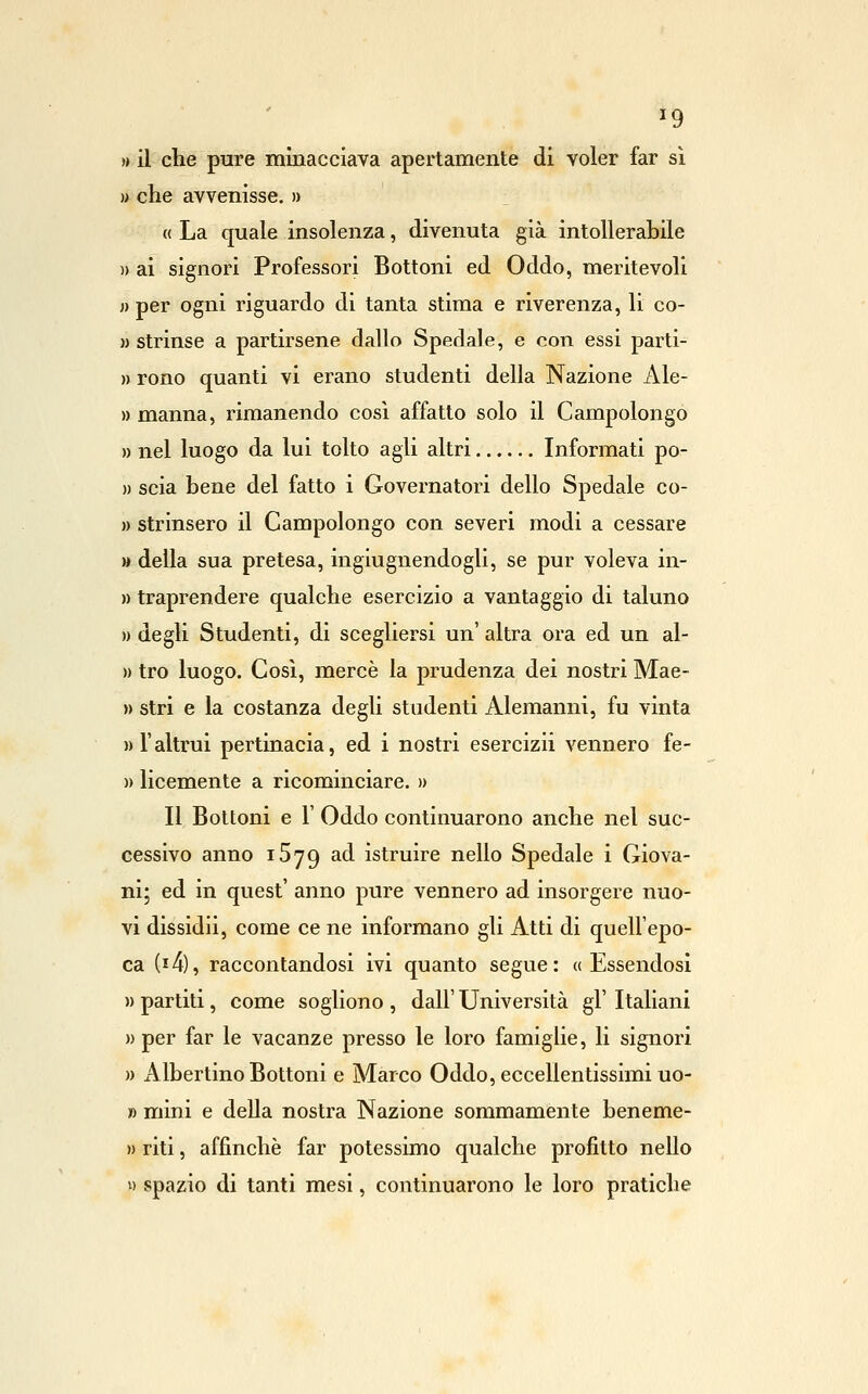 ^9 » il che pure minacciava apertamente di voler far si » che avvenisse. » « La quale insolenza, divenuta già intollerabile )) ai signori Professori Bottoni ed Oddo, meritevoli n per ogni riguardo di tanta stima e riverenza, li co- » strinse a partirsene dallo Spedale, e con essi parti- n rono quanti vi erano studenti della Nazione Ale- » manna, rimanendo cosi affatto solo il Campolongo » nel luogo da lui tolto agli altri Informati po- )) scia bene del fatto i Governatori dello Spedale co- » strinsero il Campolongo con severi modi a cessare » della sua pretesa, ingiùgnendogli, se pur voleva in- » traprendere qualche esercizio a vantaggio di taluno » degli Studenti, di scegliersi un' altra ora ed un al- » tro luogo. Cosi, mercè la prudenza dei nostri Mae- » stri e la costanza degli studenti Alemanni, fu vinta » r altrui pertinacia, ed i nostri esercizii vennero fe- )) licemente a ricominciare. » Il Bottoni e r Oddo continuarono anche nel suc- cessivo anno iSjg ad istruire nello Spedale i Giova- ni; ed in quest' anno pure vennero ad insorgere nuo- vi dissidii, come ce ne informano gli Atti di quell'epo- ca (i4), raccontandosi ivi quanto segue: «Essendosi » partiti, come sogliono , dall' Università gì' Italiani » per far le vacanze presso le loro famiglie, li signori n Albertino Bottoni e Marco Oddo, eccellentissimi uo- » mini e della nostra Nazione sommamente beneme- » riti, affinchè far potessimo qualche profitto nello » spazio di tanti mesi, continuarono le loro pratiche