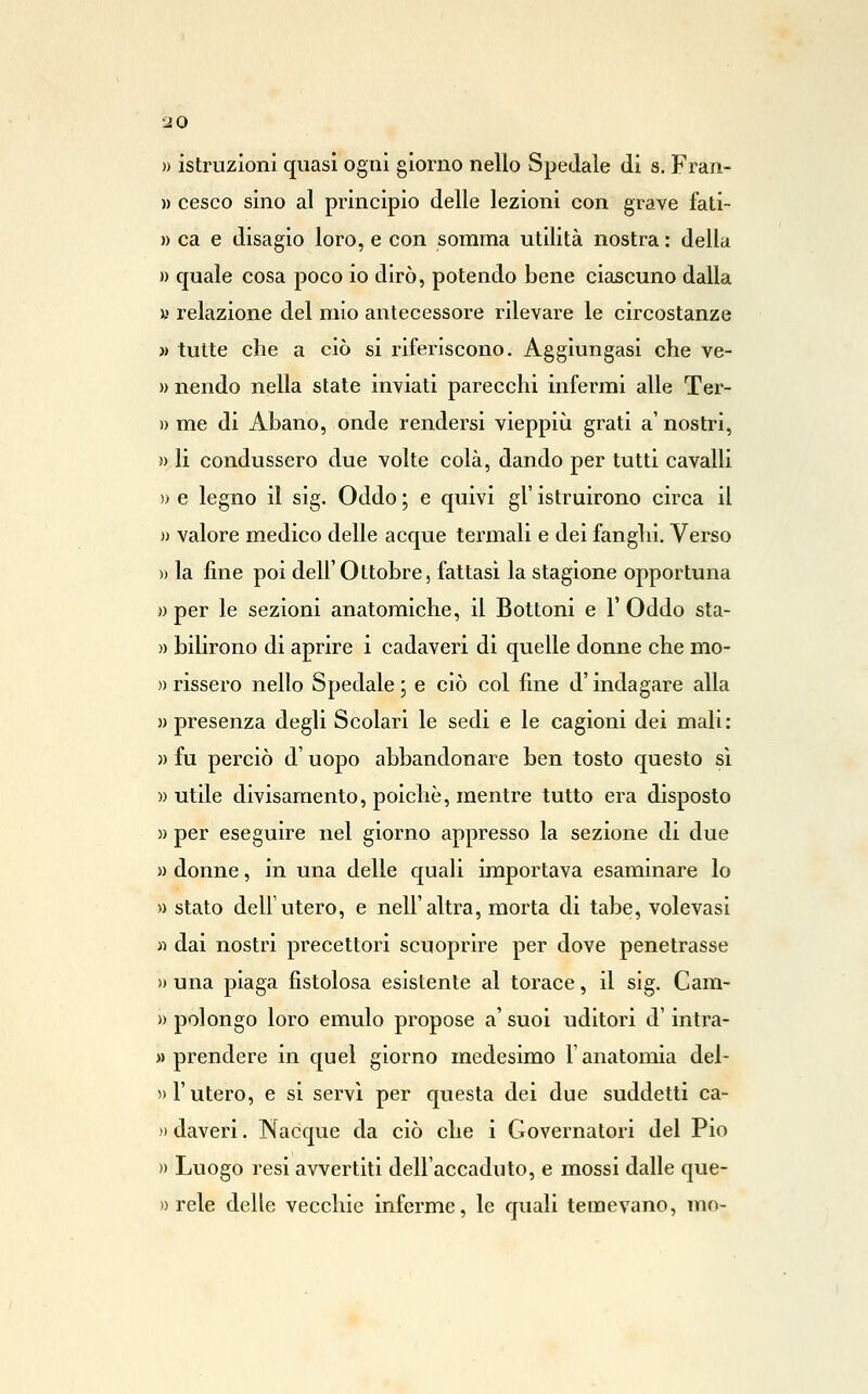 » istruzioni quasi ogni giorno nello Spedale di s. Fran- )) Cesco sino al principio delle lezioni con grave fati- » ca e disagio loro, e con somma utilità nostra : della » quale cosa poco io dirò, potendo bene ciascuno dalla a relazione del mio antecessore rilevare le circostanze » tutte che a ciò si riferiscono. Aggiungasi che ve- » nendo nella state inviati parecchi infermi alle Ter- » me di Abano, onde rendersi vieppiù grati a' nostri, » li condussero due volte colà, dando per tutti cavalli » e legno il sig. Oddo ; e quivi gì' istruirono circa il » valore medico delle acque termali e dei fanghi. Verso » la fine poi dell' Ottobre, fattasi la stagione opportuna » per le sezioni anatomiche, il Bottoni e l'Oddo sta- )) bilirono di aprire i cadaveri di quelle donne che mo- )) risserò nello Spedale ; e ciò col fine d'indagare alla » presenza degli Scolari le sedi e le cagioni dei mali: » fu perciò d'uopo abbandonare ben tosto questo sì » utile divisamento, poiché, mentre tutto era disposto » per eseguire nel giorno appresso la sezione di due » donne, in una delle quali importava esaminare lo » stato dell'utero, e nell'altra, morta di tabe, volevasi « dai nostri precettori scuoprire per dove penetrasse » una piaga fistolosa esistente al torace, il sig. Cam- » polongo loro emulo propose a' suoi uditori d'intra- » prendere in quel giorno medesimo l'anatomia del- » l'utero, e si servì per questa dei due suddetti ca- )) daveri. Nacque da ciò che i Governatori del Pio » Luogo resi avvertiti dell'accaduto, e mossi dalle que- » relè delle vecchie inferme, le quali temevano, mo-