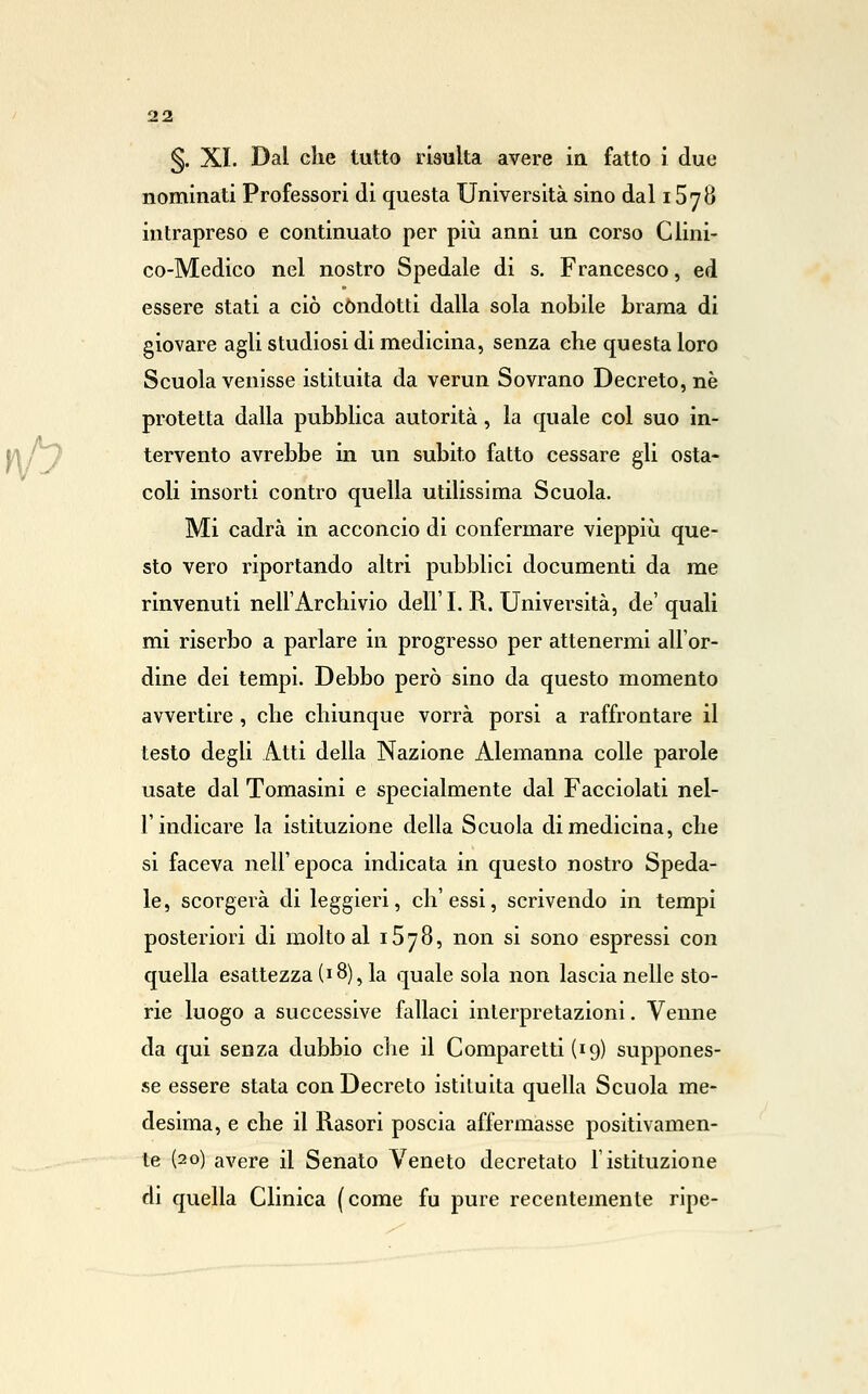 §. XI. Dal che tutto risulta avere in fatto i due nominati Professori di questa Università sino dal 1578 intrapreso e continuato per più anni un corso Clini- co-Medico nel nostro Spedale di s. Francesco, ed essere stati a ciò condotti dalla sola nobile brama di giovare agli studiosi di medicina, senza che questa loro Scuola venisse istituita da verun Sovrano Decreto, né protetta dalla pubblica autorità, la quale col suo in- tervento avrebbe in un subito fatto cessare gli osta- coli insorti contro quella utilissima Scuola. Mi cadrà in acconcio di confermare vieppiù que- sto vero riportando altri pubblici documenti da me rinvenuti nell'Archivio dell' I. R. Università, de' quali mi riserbo a parlare in progresso per attenermi all'or- dine dei tempi. Debbo però sino da questo momento avvertire , che chiunque vorrà porsi a raffrontare il testo degli Atti della Nazione Alemanna colle parole usate dal Tomasini e specialmente dal Facciolati nel- r indicare la istituzione della Scuola di medicina, che si faceva nell'epoca indicata in questo nostro Speda- le, scorgerà di leggieri, ch'essi, scrivendo in tempi posteriori di molto al iSyS, non si sono espressi con quella esattezza (18), la quale sola non lascia nelle sto- rie luogo a successive fallaci interpretazioni. Venne da qui senza dubbio che il Comparetti (19) suppones- se essere stata con Decreto istituita quella Scuola me- desima, e che il Rasori poscia affermasse positivamen- te (20) avere il Senato Veneto decretato l'istituzione di quella Clinica (come fu pure recentemente ripe-
