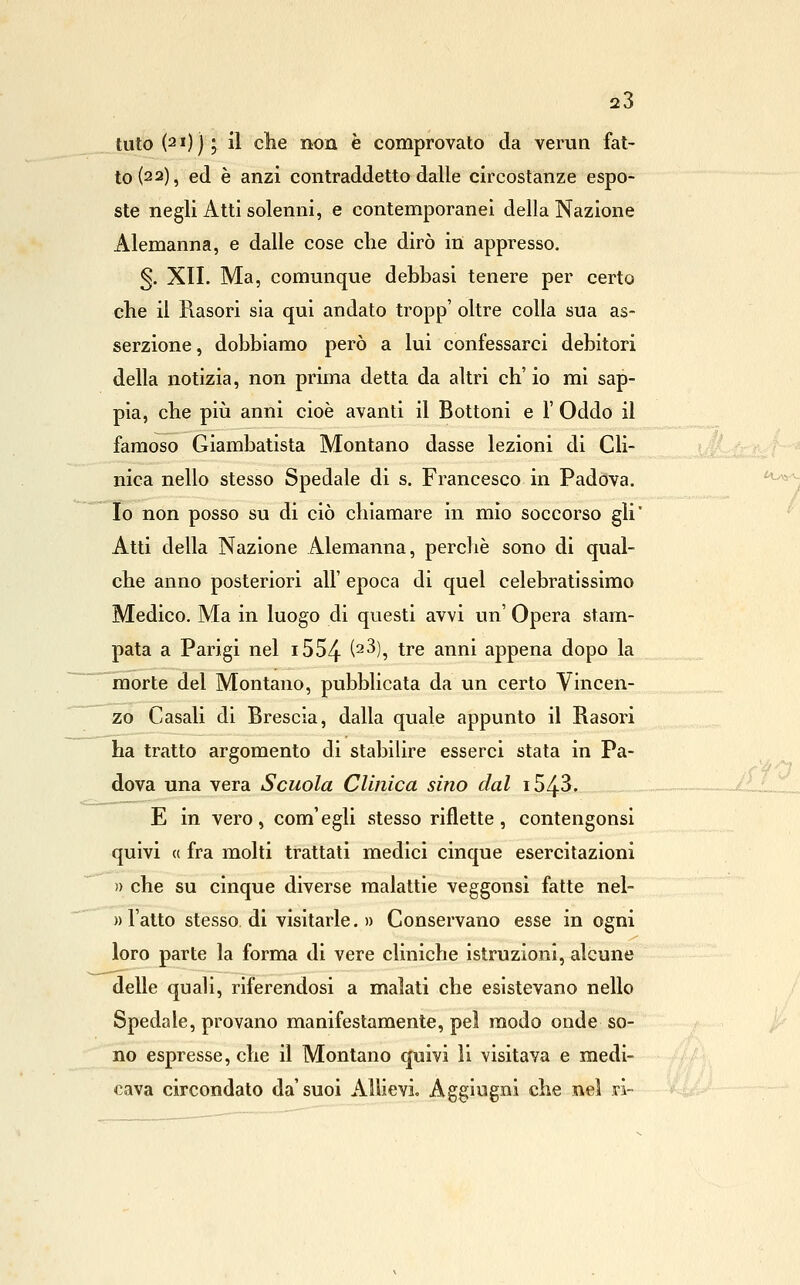 tuto(2i)); il che non è comprovato da verun fat- to (22), ed è anzi contraddetto dalle circostanze espo- ste negli Atti solenni, e contemporanei della Nazione Alemanna, e dalle cose che dirò in appresso. §. XII. Ma, comunque debbasi tenere per certo che il Rasori sia qui andato tropp' oltre colla sua as- serzione, dobbiamo però a lui confessarci debitori della notizia, non prima detta da altri eh' io mi sap- pia, che piìi anni cioè avanti il Bottoni e 1' Oddo il famoso Giambatista Montano dasse lezioni di Cli- nica nello stesso Spedale di s. Francesco in Padova. Io non posso su di ciò chiamare in mìo soccorso gli* Atti della Nazione Alemanna, perchè sono di qual- che anno posteriori all' epoca di quel celebratissimo Medico. Ma in luogo di questi avvi un' Opera stam- pata a Parigi nel i554 (^^)5 tre anni appena dopo la morte del Montano, pubblicata da un certo Vincen- zo Casali di Brescia, dalla quale appunto il Rasori ha tratto argomento di stabilire esserci stata in Pa- dova una vera Scuola Clinica sino dal i543. E in vero, com'egli stesso riflette, contengonsi quivi (( fra molti trattati medici cinque esercitazioni » che su cinque diverse malattie veggonsi fatte nel- ))l'alto stesso di visitarle.» Conservano esse in ogni loro parte la forma di vere cliniche istruzioni, alcune delle quali, riferendosi a malati che esistevano nello Spedale, provano manifestamente, pel modo onde so- no espresse, che il Montano quivi li visitava e medi- cava circondato da'suoi Allievi. Aggiugni che nel ri-