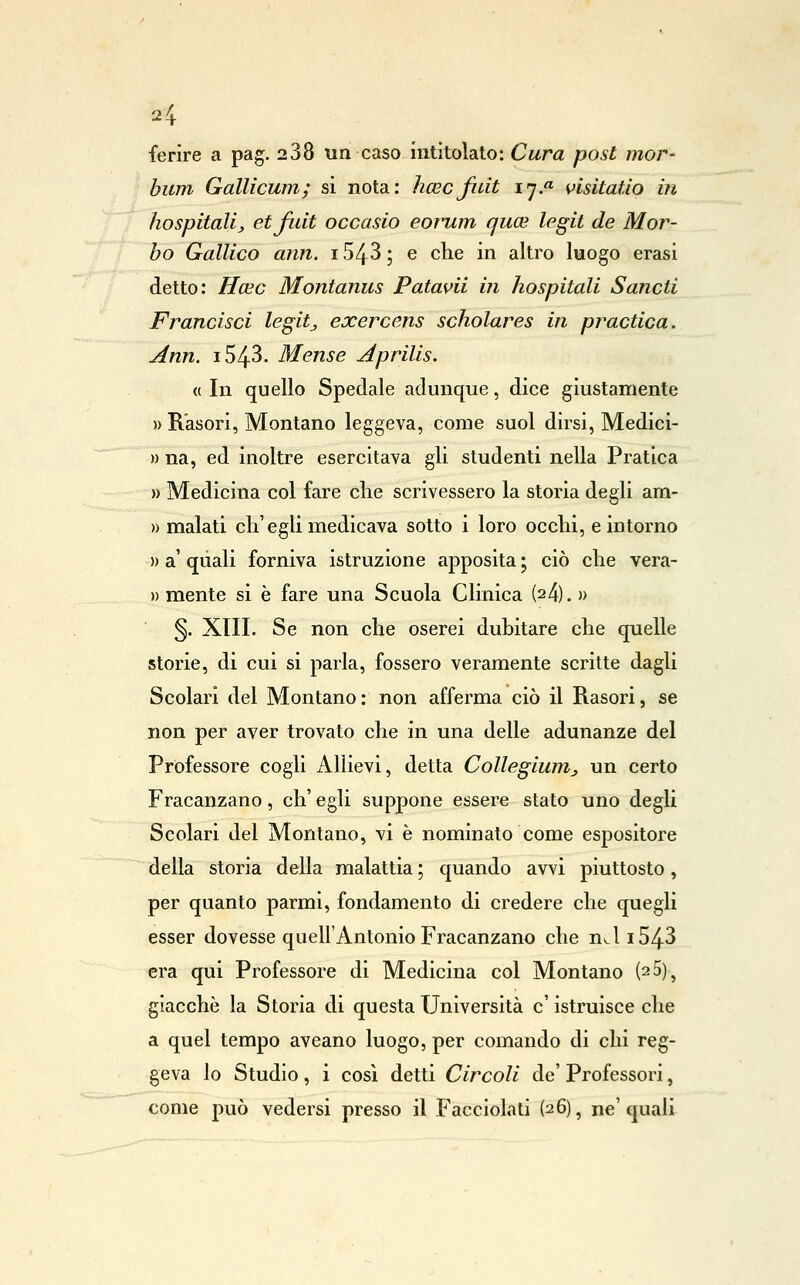 2^ ferire a pag. 288 un caso intitolato: Cura post mor- biim Gallicum; si nota: licecfidi ly.» vlsitatio in hospitalij, etfuit occasio eorum quce legit de Mor- bo Gallico ann. i543; e che in altro luogo erasi detto: Hoic Montanus Patavii in hospitali Sancii Francisci legitj exercens scholares in practica. Ann. 1543. Mense Aprilis. « In quello Spedale adunque, dice giustamente » E-'asori, Montano leggeva, come suol dirsi, Medici- » na, ed inoltre esercitava gli studenti nella Pratica » Medicina col fare die scrivessero la storia degli am- » malati eh'egli medicava sotto i loro occhi, e intorno » a' qiiali forniva istruzione apposita ; ciò che vera- » mente si è fare una Scuola Clinica (24). » §. XIII. Se non che oserei dubitare che quelle storie, di cui si parla, fossero veramente scritte dagli Scolari del Montano: non afferma ciò il Rasori, se non per aver trovato che in una delle adunanze del Professore cogli Allievi, detta Collegiunij un certo Fracanzano, eh' egli suppone essere stato uno degli Scolari del Montano, vi è nominato come espositore della storia della malattia ; quando avvi piuttosto, per quanto parmi, fondamento di credere che quegli esser dovesse quell'Antonio Fracanzano che n^l i543 era qui Professore di Medicina col Montano (2 5)^ giacche la Storia di questa Università e' istruisce che a quel tempo aveano luogo, per comando di chi reg- geva Io Studio, i cosi detti Circoli de' Professori, come può vedersi presso il Facciola ti (26), ne'quali