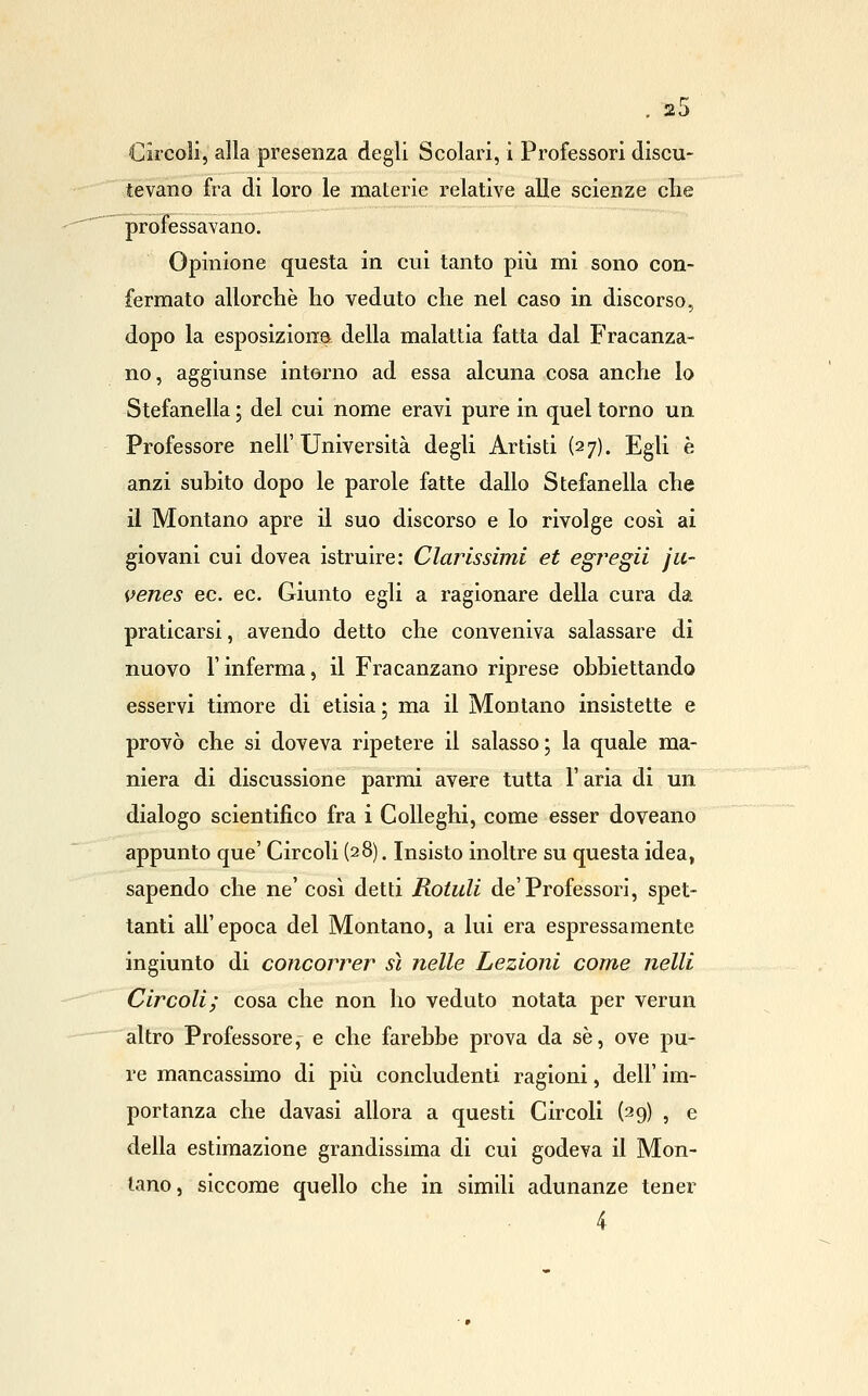 Circoli, alla presenza degli Scolari, i Professori discu- tevano fra di loro le materie relative alle scienze clie professavano. Opinione questa in cui tanto più mi sono con- fermato allorché ho veduto clie nel caso in discorso, dopo la esposiziona della malattia fatta dal Fracanza- no, aggiunse interno ad essa alcuna cosa anche lo Stefanella ; del cui nome eravi pure in quel torno un Professore nell'Università degli Artisti (27). Egli è anzi subito dopo le parole fatte dallo Stefanella che il Montano apre il suo discorso e lo rivolge cosi ai giovani cui dovea istruire: Claris simi et e gre gii ju- venes ec. ec. Giunto egli a ragionare della cura da praticarsi, avendo detto che conveniva salassare dì nuovo l'inferma, il Fracanzano riprese obbiettando esservi timore di etisia ; ma il Montano insistette e provò che si doveva ripetere il salasso; la quale ma- niera di discussione parmi avere tutta l'aria di un dialogo scientifico fra i Colleghi, come esser doveano appunto que' Circoli (28). Insisto inoltre su questa idea, sapendo che ne' così detti Rotuli de'Professori, spet- tanti all'epoca del Montano, a lui era espressamente ingiunto di concorrer sì nelle Lezioni come nelli Circoli j cosa che non ho veduto notata per verun altro Professore, e che farebbe prova da sé, ove pu- re mancassimo di più concludenti ragioni, dell' im- portanza che davasi allora a questi Circoli (29) , e della estimazione grandissima di cui godeva il Mon- tano, siccome quello che in simili adunanze tener 4