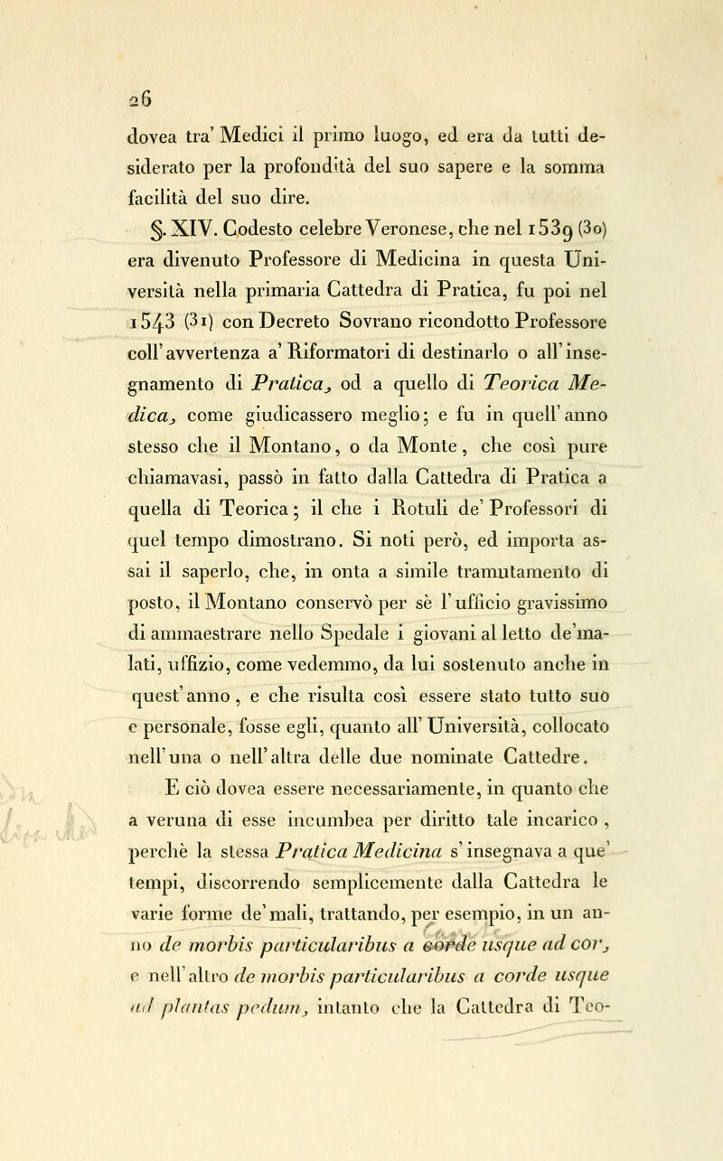 dovea tra'Medici il primo luogo, ed era da tutti de- siderato per la profondità del suo sapere e la somma facilità del suo dire. 5- XIV. Codesto celebre Veronese, che nel iSSg (3o) era divenuto Professore di Medicina in questa Uni- versità nella primaria Cattedra di Pratica, fu poi nel 1543 (3i) con Decreto Sovrano ricondotto Professore coir avvertenza a' Riformatori di destinarlo o all' inse- gnamento di Praticaj od a quello di Teorica Me- dicttj come giudicassero meglio; e fu in quell'anno stesso die il Montano, o da Monte, che così pure chiamavasi, passò in fatto dalla Cattedra di Pratica a quella di Teorica ; il che i Rotuli de' Professori di quel tempo dimostrano. Si noti però, ed importa as- sai il saperlo, che, in onta a simile tramutamento di posto, il Montano conservò per se l'ufficio gravissimo di ammaestrare nello Spedale i giovani al letto de'ma- lati, uffizio, come vedemmo, da lui sostenuto anche in quest' anno, e che risulta così essere slato tutto suo e personale, fosse egli, quanto all' Università, collocato nell'una o nell'altra delle due nominate Cattedre. E ciò dovea essere necessariamente, in quanto che }\ a veruna di esse incumhea per diritto tale incarico , perchè la stessa Pratica Medicina s'insegnava a que' tempi, discorrendo semplicemente dalla Cattedra le varie forme de'mali, trattando, per esempio, in un an- no de morhis particularibus a sorde usqiie ad coì'j e neir altro de morhis particularibus a corde usque (Ltl pìantas pcduirij intanto che la Cattedra di Teo-