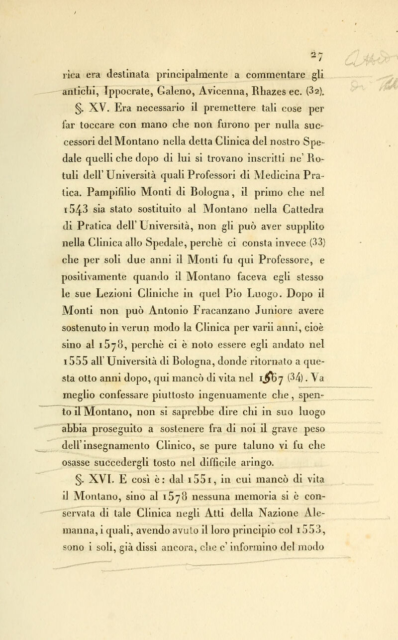 rlca era destinata principalmente a commentare gli anticlii, Ippocrate, Galeno, Avicenna, Rhazes ec. (Sa), §. XV. Era necessario il premettere tali cose per far toccare con mano cbe non furono per nulla suc- cessori del Montano nella detta Clinica del nostro Spe- dale quelli che dopo di lui si trovano inscritti ne' Ro- tuli dell' Università quali Professori di Medicina Pra- tica. Pampifdio Monti di Bologna, il primo die nel 1543 sia stato sostituito al Montano nella Cattedra di Pratica dell' Università, non gli può aver supplito nella Clinica allo Spedale, perchè ci consta invece (33) che per soli due anni il Monti fu qui Professore, e positivamente quando il Montano faceva egli stesso le sue Lezioni Cliniche in quel Pio Luogo. Dopo il Monti non può Antonio Fracanzano Juniore avere sostenuto in verun modo la Clinica per varii anni, cioè sino al iSyS, perchè ci è noto essere egli andato nel i555 all'Università di Bologna, donde ritornato a que- sta otto anni dopo, qui mancò di vita nel ijloy (34). Va meglio confessare piuttosto ingenuamente che, spen- to il Montano, non si saprebbe dire chi in suo luogo abbia proseguito a sostenere fra di noi il grave peso dell'insegnamento Clinico, se pure taluno vi fu che osasse succedergli tosto nel diffìcile aringo. §. XVI. E cosi è: dal i55i, in cui mancò di vita il Montano, sino al iSyS nessuna memoria si è con- 'sérvata di tale Clinica negli Atti della Nazione Ale- manna, i quali, avendo avuto il loro principio col 1553,