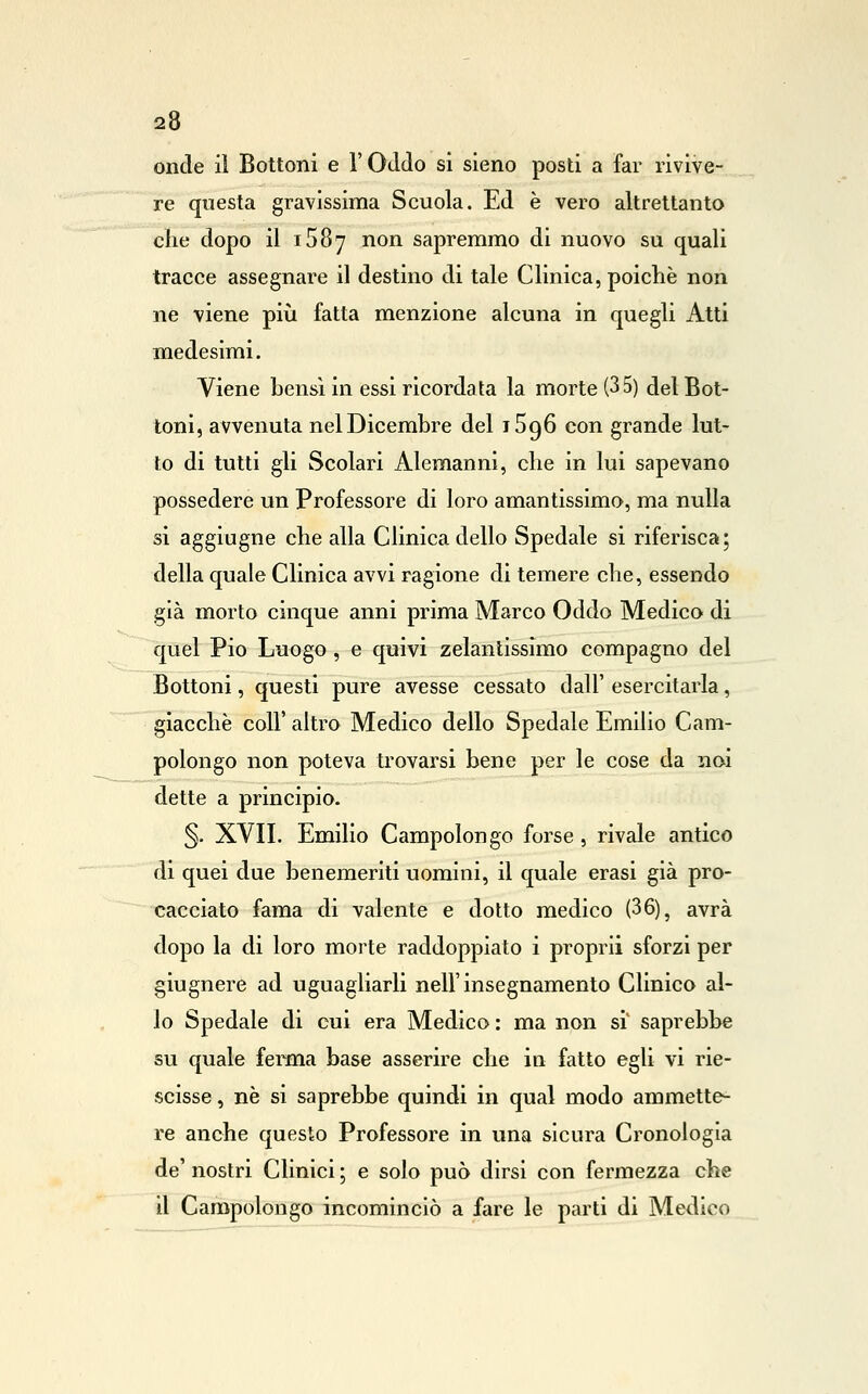 onde il Bottoni e l'Oddo si sieno posti a far rivive- re questa gravissima Scuola. Ed è vero altrettanto elle dopo il 1587 non sapremmo di nuovo su quali tracce assegnare il destino di tale Clinica, poiché non ne viene piìi fatta menzione alcuna in quegli Atti medesimi. Viene bensì in essi ricordata la morte (3 S) del Bot- toni, avvenuta nel Dicembre del tSqS con grande lut- to di tutti gli Scolari Alemanni, die in lui sapevano possedere un Professore di loro amantissimo, ma nulla si aggiugne che alla Clinica dello Spedale si riferisca; della quale Clinica avvi ragione di temere che, essendo già morto cinque anni prima Marco Oddo Medico di quel Pio Luogo , e quivi zelantissimo compagno del Bottoni, questi pure avesse cessato dall' esercitarla, giacché coir altro Medico dello Spedale Emilio Cam- polongo non poteva trovarsi bene per le cose da noi dette a principio. 5- XVII. Emilio Campolongo forse, rivale antico di quei due benemeriti uomini, il quale erasi già pro- cacciato fama di valente e dotto medico (36), avrà dopo la di loro morte raddoppiato i proprii sforzi per giugnere ad uguagliarli nell'insegnamento Clinico al- lo Spedale di cui era Medico : ma non si' saprebbe su quale ferma base asserire che in fatto egli vi rie- scisse, né si saprebbe quindi in qual modo ammette^ re anche questo Professore in una sicura Cronologìa de'nostri Clinici; e solo può dirsi con fermezza che il Campolongo incominciò a fare le parti di Medico