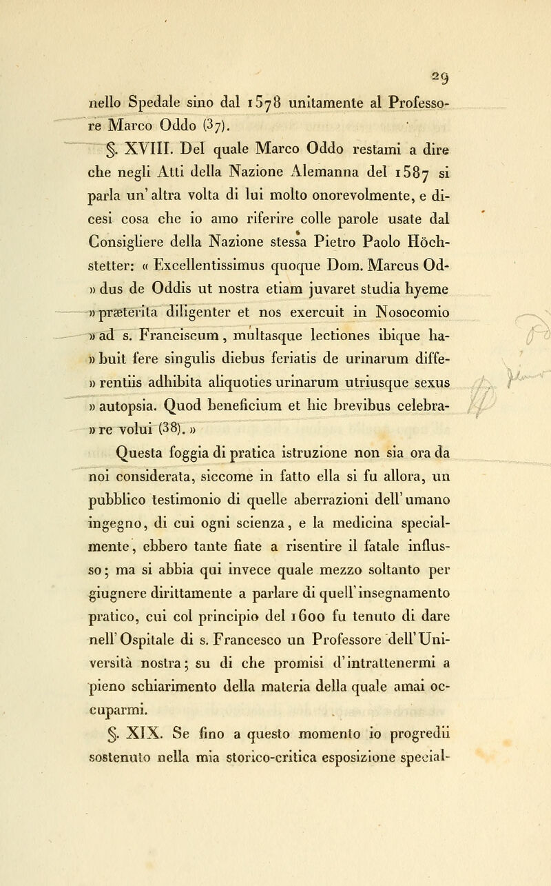 nello Spedale sino dal iSyS unitamente al Professo- re Marco Oddo (3 7). §. XVIII. Del quale Marco Oddo restami a dire che negli Atti della Nazione Alemanna del iSSy si parla un'altra volta di lui molto onorevolmente, e di- cesi cosa che io amo riferire colle parole usate dal Consigliere della Nazione stessa Pietro Paolo Hòch- stetter: « Excellentissimus quoque Dom. Marcus Od- » dus de Oddis ut nostra etiam juvaret studia hyeme »praBterita diligenter et nos exercuit in Nosocomio » ad s. Franciscum, multasque lectiones ibique ha- »buit fere singulis diebus feriatis de urinarum diffe- » rentiis adhibita aliquoties urinarum utriusque sexus ;'t^ f' )) autopsia. Quod beneficium et hic brevibus celebra- /--Z'^ ))re volui (38). » Questa foggia di pratica istruzione non sia ora da noi considerala, siccome in fatto ella si fu allora, un pubblico testimonio di quelle aberrazioni dell'umano ingegno, di cui ogni scienza, e la medicina special- mente, ebbero tante fiate a risentire il fatale influs- so; ma si abbia qui invece quale mezzo soltanto per giugnere dirittamente a parlare di quell'insegnamento pratico, cui col principio del 1600 fu tenuto di dare nell'Ospitale di s, Francesco un Professore dell'Uni- versità nostra ; su di che promisi d'intrattenermi a pieno schiarimento della materia della quale amai oc- cuparmi. 5- XIX. Se fino a questo momento io progredii sostenuto nella mia storico-critica esposizione special-