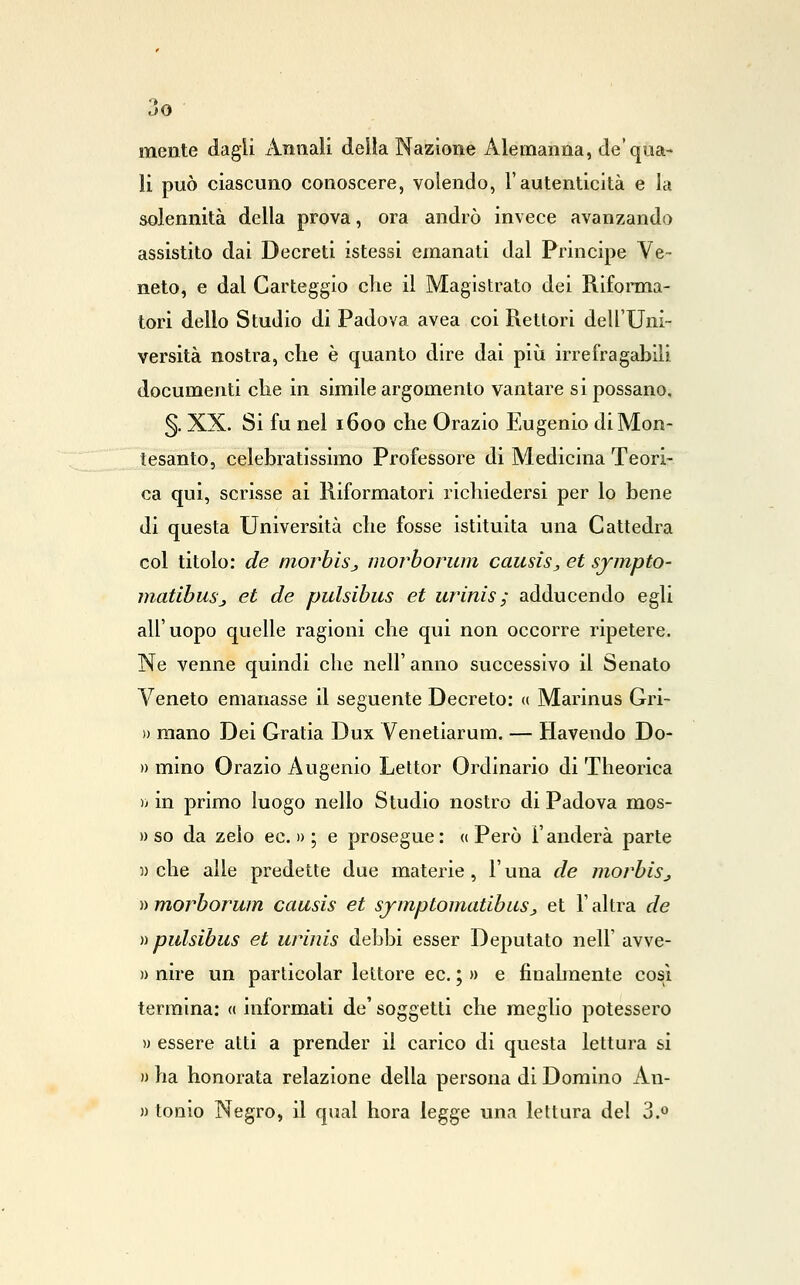 mente dagli Annali della Nazione Alemanna, de'qua- li può ciascuno conoscere, volendo, l'autenticità e la solennità della prova, ora andrò invece avanzando assistito dai Decreti istessi emanati dal Principe Ve- neto, e dal Carteggio che il Magistrato dei Riforma- tori dello Studio di Padova avea coi Rettori dell'Uni- versità nostra, che è quanto dire dai più irrefragabili documenti che in simile argomento vantare si possano, §. XX. Si fu nel 1600 che Orazio Eugenio diMon- tesanto, celebratissimo Professore di Medicina Teori- ca qui, scrisse ai Riformatori richiedersi per lo bene di questa Università che fosse istituita una Cattedra col titolo: de morbisj morboruni causiSj et sjmpto- matibuSj et de pulsibus et urinis,- adducendo egli all'uopo quelle ragioni che qui non occorre ripetere. Ne venne quindi che nell' anno successivo il Senato Veneto emanasse il seguente Decreto: « Marinus Gri~ » mano Dei Gratia Dux Venetiarum. — Havendo Do- » mino Orazio Augenio Lettor Ordinario di Theorica ì) in primo luogo nello Studio nostro di Padova mos- » so da zelo ec. » ; e prosegue: « Però l'anderà parte w che alle predette due materie, l'una de morbiSj ))morborum causis et sjmptomatibuSj et l'altra de )•> pulsibus et urinis debbi esser Deputato nell' avve- » nire un particolar lettore ec, ; » e finalmente cosi termina: « informati de' soggetti che meglio potessero » essere atti a prender il carico di questa lettura si » ha honorata relazione della persona di Domino An- » tonlo Negro, il qual bora legge una lettura del 3.»