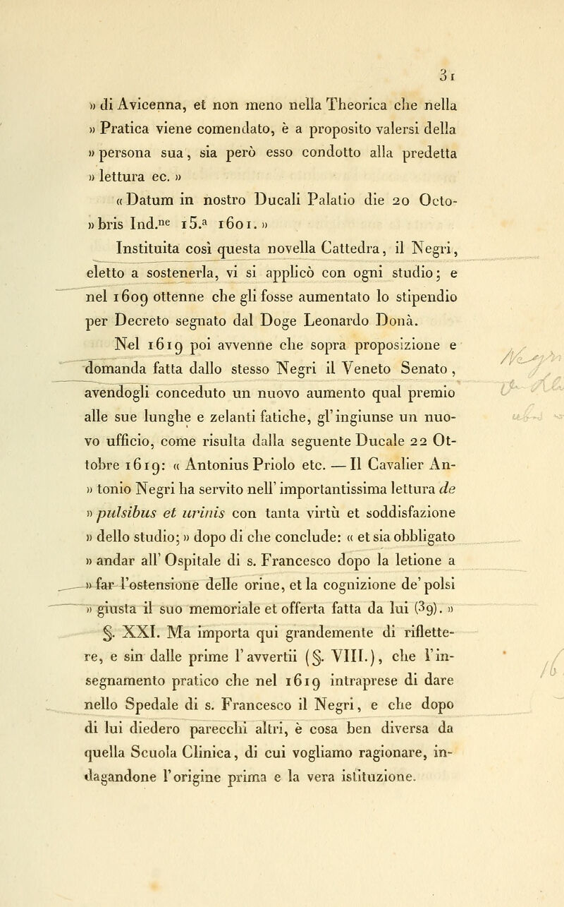 » di Avicenna, et non meno nella Theorica che nella » Pratica viene comendato, è a proposito valersi della » persona sua, sia però esso condotto alla predetta » lettura ec. )> «Datum in nostro Ducali Palatlo die 20 Octo- wbris Ind.iie i5.a 1601.» Instituita cosi questa novella Cattedra, il Negri, eletto a sostenerla, vi si applicò con ogni studio; e nel 1609 ottenne che gli fosse aumentato lo stipendio per Decreto segnato dal Doge Leonardo Dona. Nel 1619 poi avvenne che sopra proposizione e domanda fatta dallo stesso Negri il Veneto Senato , avendogli conceduto un nuovo aumento qual premio alle sue lunghe e zelanti fatiche, gì'ingiunse un nuo- vo ufficio, come risulta dalla seguente Ducale 22 Ot- tobre 1619: ({ Antonius Priolo etc. —Il Cavalier xln- » tonio Negri ha servito nell' importantissima lettura de » pulsibus et iirinis con tanta virtìi et soddisfazione )) dello studio; » dopo di che conclude: « et sia obbligato » andar all' Ospitale di s. Francesco dopo la letione a -j^far-l'ostensione delle orine, et la cognizione de'polsi )) giusta il suo memoriale et offerta fatta da lui (^g). » ^. XXI. Ma importa qui grandemente di riflette- re, e sin dalle prime l'avvertii (§. Vili.), che l'in- segnamento pratico che nel 1619 intraprese di dare nello Spedale di s. Francesco il Negri, e che dopo di lui diedero parecchi altri, è cosa ben diversa da quella Scuola Clinica, di cui vogliamo ragionare, in- dagandone l'origine prima e la vera isiituzione.